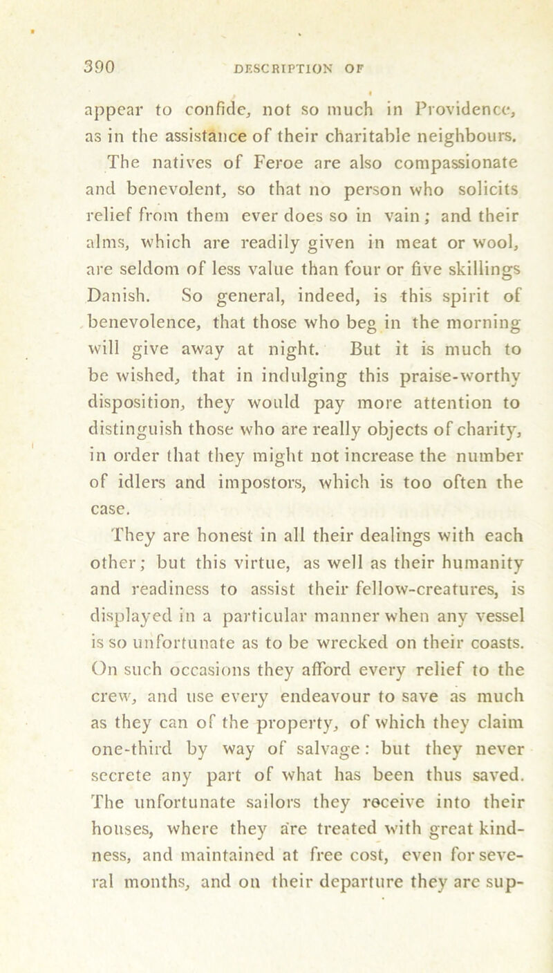 appear to confide, not so much in Providence, as in the assistance of their charitable neighbours. The natives of Feroe are also compassionate and benevolent, so that no person who solicits relief from them ever does so in vain; and their alms, which are readily given in meat or wool, are seldom of less value than four or five skillings Danish. So general, indeed, is this spirit of benevolence, that those who beg in the morning will give away at night. But it is much to be wished, that in indulging this praiseworthy disposition, they would pay more attention to distinguish those who are really objects of charity, in order that they might not increase the number of idlers and impostors, which is too often the case. They are honest in all their dealings with each other; but this virtue, as well as their humanity and readiness to assist their fellow-creatures, is displayed in a particular manner when any vessel is so unfortunate as to be wrecked on their coasts. On such occasions they afford every relief to the crew, and use every endeavour to save as much as they can of the property, of which they claim one-third by way of salvage: but they never secrete any part of what has been thus saved. The unfortunate sailors they receive into their houses, where they are treated with great kind- ness, and maintained at free cost, even for seve- ral months, and on their departure they are sup-