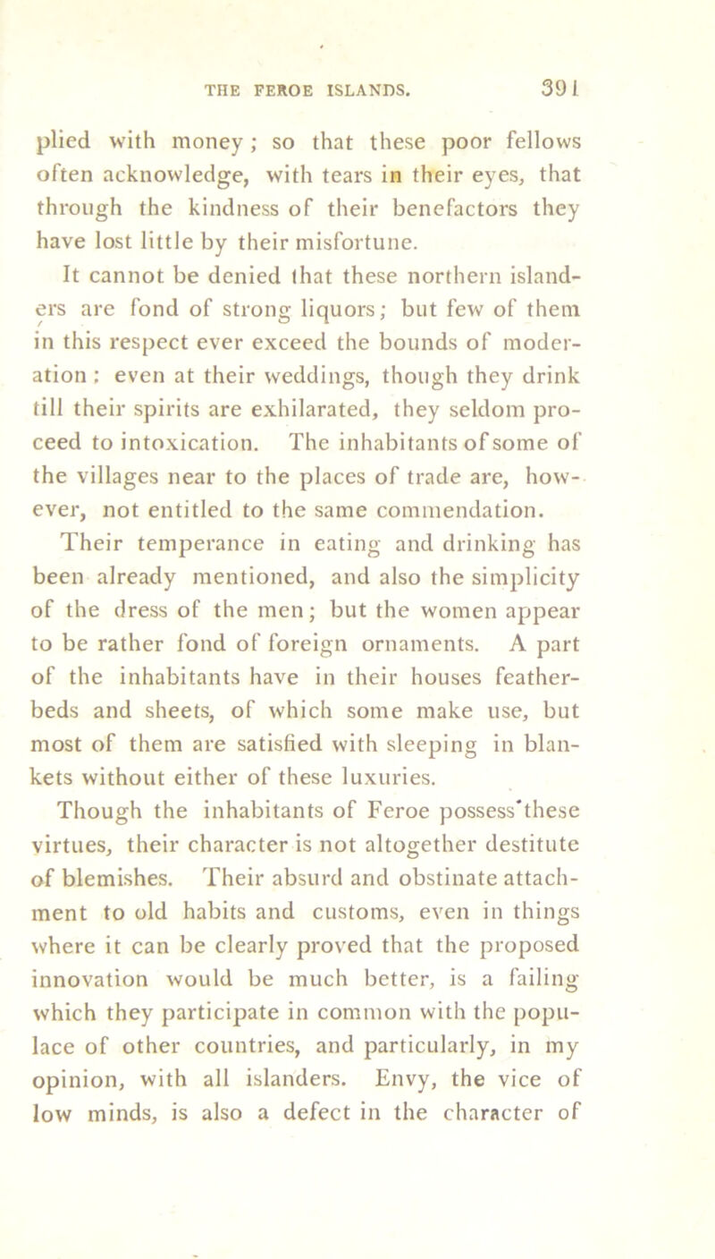 plied with money; so that these poor fellows often acknowledge, with tears in their eyes, that through the kindness of their benefactors they have lost little by their misfortune. It cannot be denied that these northern island- ers are fond of strong liquors; but few of them in this respect ever exceed the bounds of moder- ation ; even at their weddings, though they drink till their spirits are exhilarated, they seldom pro- ceed to intoxication. The inhabitants of some of the villages near to the places of trade are, how- ever, not entitled to the same commendation. Their temperance in eating and drinking has been already mentioned, and also the simplicity of the dress of the men; but the women appear to be rather fond of foreign ornaments. A part of the inhabitants have in their houses feather- beds and sheets, of which some make use, but most of them are satisfied with sleeping in blan- kets without either of these luxuries. Though the inhabitants of Feroe possess'these virtues, their character is not altogether destitute of blemishes. Their absurd and obstinate attach- ment to old habits and customs, even in things where it can be clearly proved that the proposed innovation would be much better, is a failing which they participate in common with the popu- lace of other countries, and particularly, in my opinion, with all islanders. Envy, the vice of low minds, is also a defect in the character of