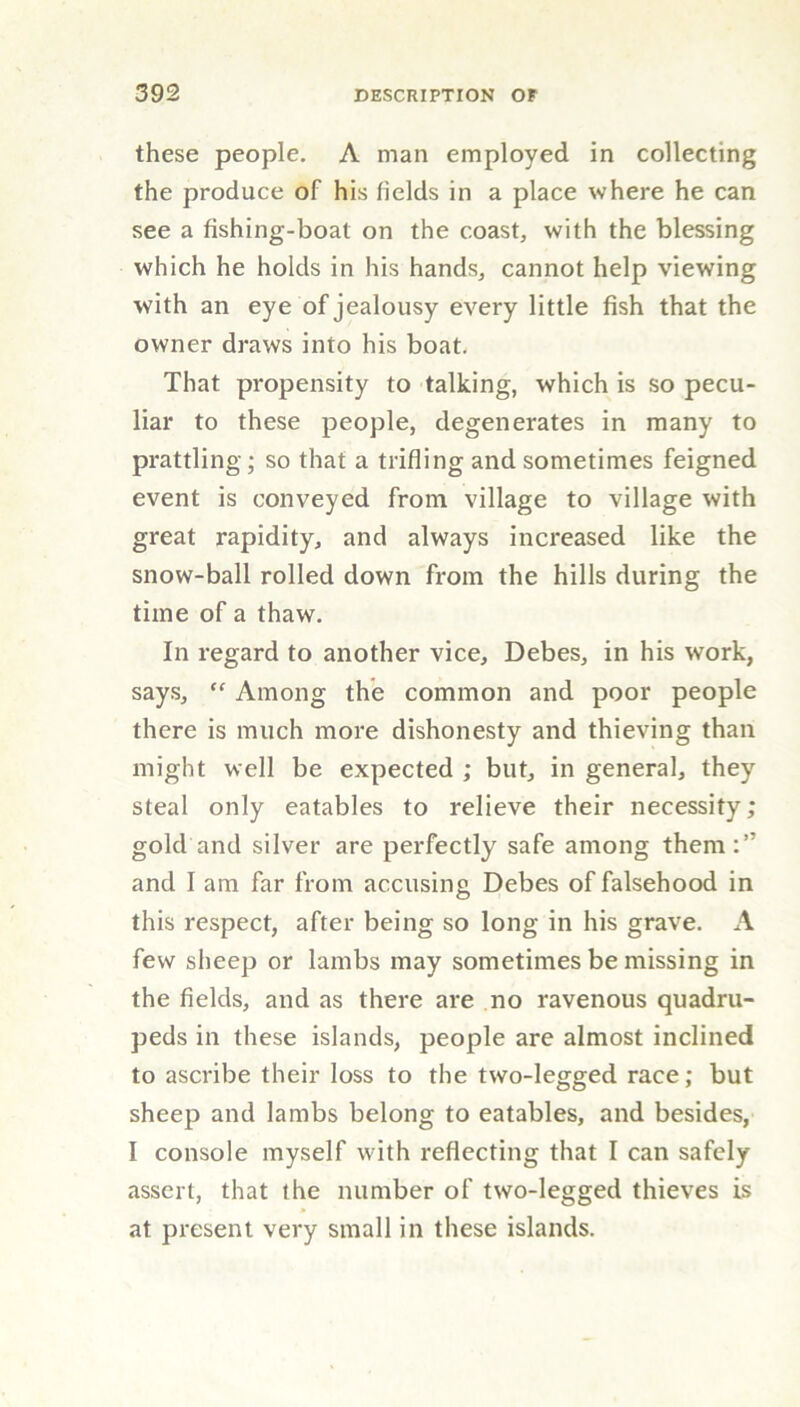 these people. A man employed in collecting the produce of his fields in a place where he can see a fishing-boat on the coast, with the blessing which he holds in his hands, cannot help viewing with an eye of jealousy every little fish that the owner draws into his boat. That propensity to talking, which is so pecu- liar to these people, degenerates in many to prattling; so that a trifling and sometimes feigned event is conveyed from village to village with great rapidity, and always increased like the snow-ball rolled down from the hills during the time of a thaw. In regard to another vice, Debes, in his work, says, “ Among the common and poor people there is much more dishonesty and thieving than might well be expected ; but, in general, they steal only eatables to relieve their necessity; gold and silver are perfectly safe among them:’7 and I am far from accusing Debes of falsehood in this respect, after being so long in his grave. A few sheep or lambs may sometimes be missing in the fields, and as there are no ravenous quadru- peds in these islands, people are almost inclined to ascribe their loss to the two-legged race; but sheep and lambs belong to eatables, and besides, I console myself with reflecting that I can safely assert, that the number of two-legged thieves is at present very small in these islands.