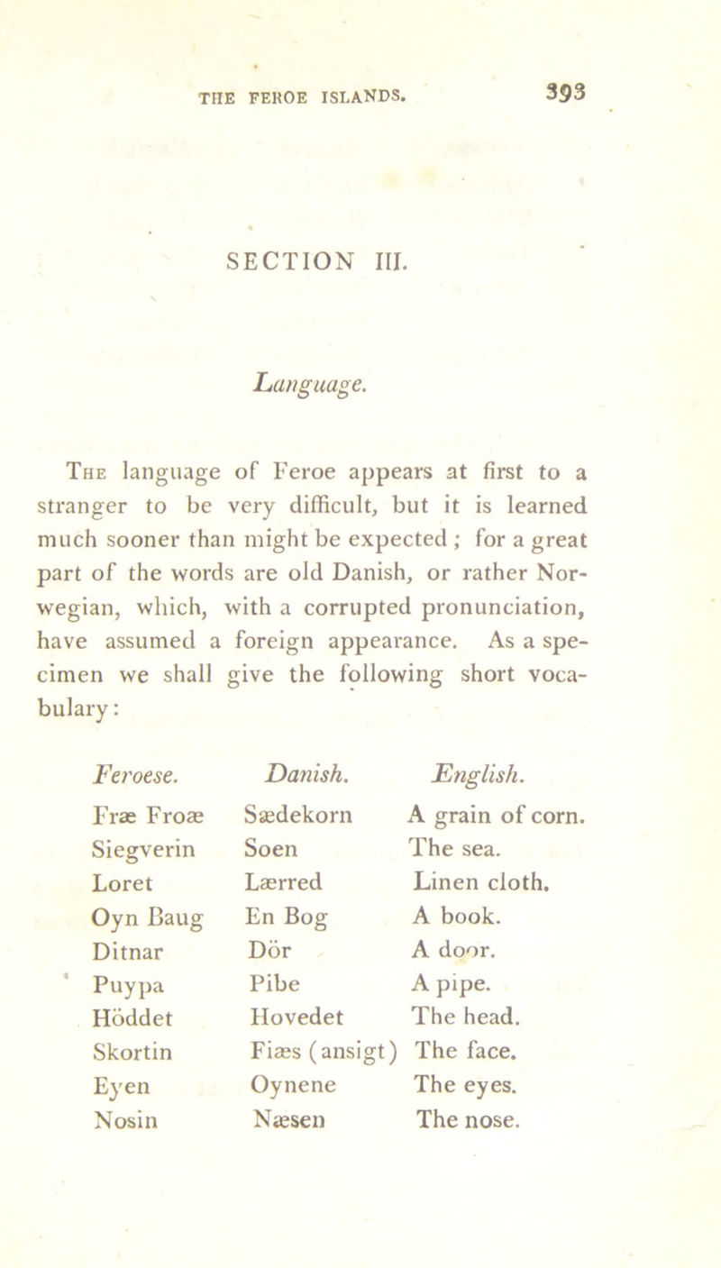 SECTION III. Language. The language of Feroe appears at first to a stranger to be very difficult, but it is learned much sooner than might be expected ; for a great part of the words are old Danish, or rather Nor- wegian, which, with a corrupted pronunciation, have assumed a foreign appearance. As a spe- cimen we shall give the following short voca- bulary : Feroese. Danish. English. Frae Frose Sgedekorn A grain of corn. Siegverin Soen The sea. Loret Lasrred Linen cloth. Oyn Baug En Bog A book. Ditnar Dor A door. Puypa Pibe A pipe. Hoddet Hovedet The head. Skortin Fiaes (ansigt) The face. Eyen Oynene The eyes. Nosin Naesen The nose.