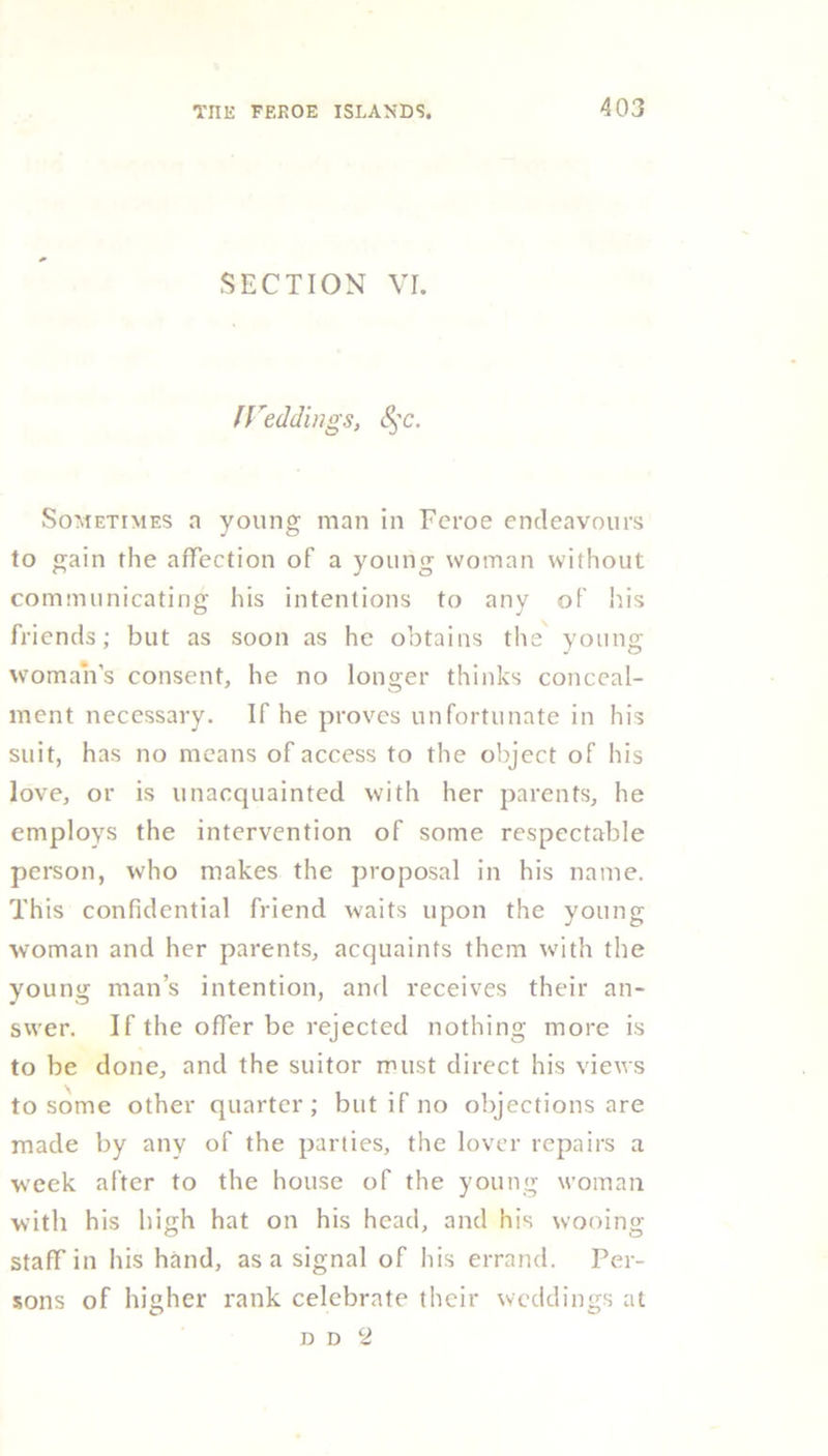 SECTION VI. IVeddings, §c. Sometimes a young man in Fcroe endeavours to gain the affection of a young woman without communicating his intentions to any of his friends; but as soon as he obtains the young woman’s consent, he no longer thinks conceal- ment necessary. If he proves unfortunate in his suit, has no means of access to the object of his love, or is unacquainted with her parents, he employs the intervention of some respectable person, who makes the proposal in his name. This confidential friend waits upon the young woman and her parents, acquaints them with the young man’s intention, and receives their an- swer. If the offer be rejected nothing more is to be done, and the suitor must direct his views to some other quarter; but if no objections are made by any of the parties, the lover repairs a week after to the house of the young woman with his high hat on his head, and his wooing staff in his hand, as a signal of his errand. Per- sons of higher rank celebrate their weddings at d d 2