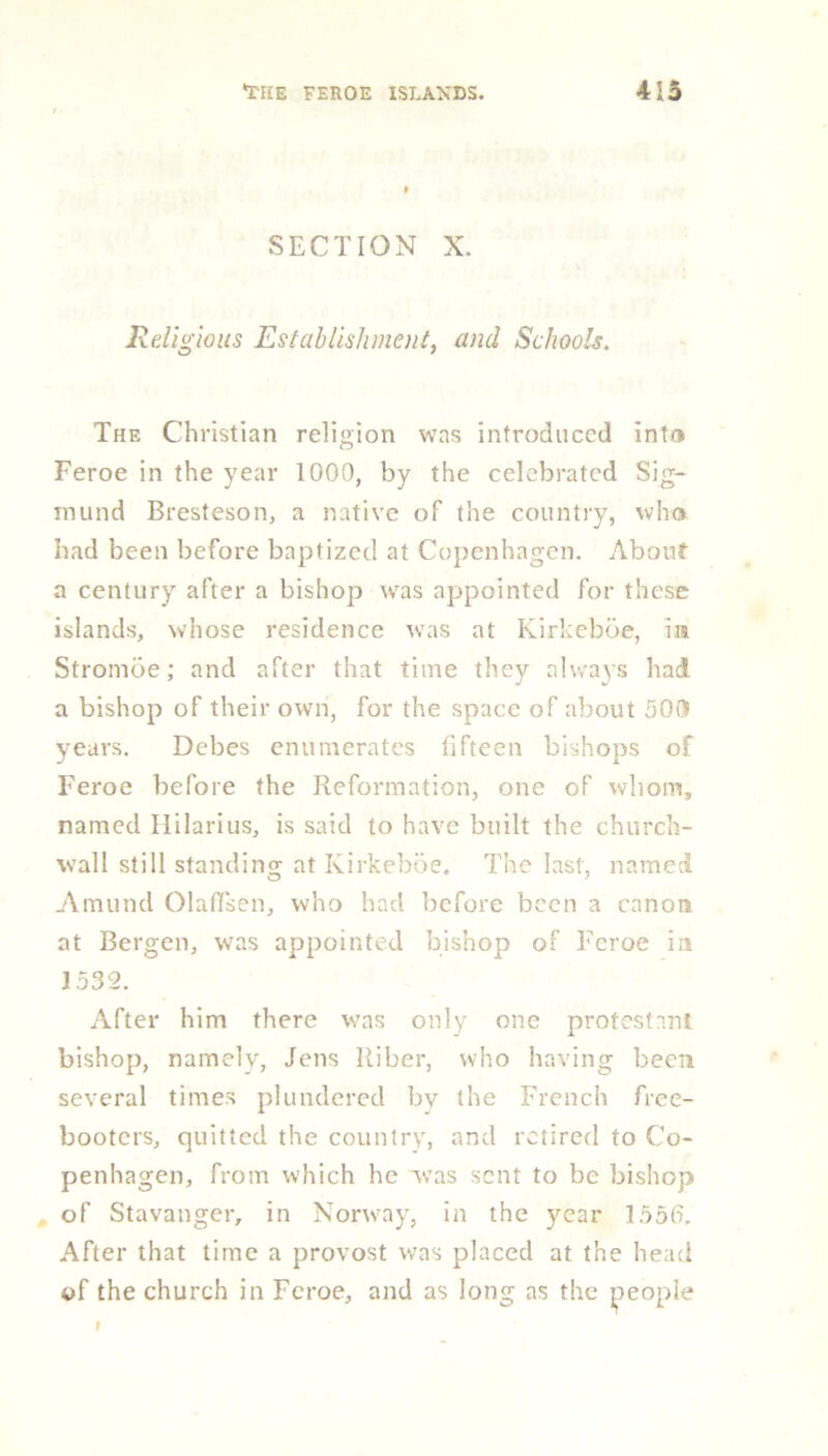 SECTION X. Religious Establishment, and Schools. The Christian religion was introduced into Feroe in the year 1000, by the celebrated Sig- mund Bresteson, a native of the country, who had been before baptized at Copenhagen. About a century after a bishop was appointed for these islands, whose residence was at Kirkeboe, in Strombe; and after that time they always had a bishop of their own, for the space of about 500 years. Debes enumerates fifteen bishops of Feroe before the Reformation, one of whom, named Hilarius, is said to have built the church- wall still standing at Kirkeboe. The last, named Amund OlafTsen, who had before been a canon at Bergen, was appointed bishop of Feroe in 1532. After him there was only one protestnnt bishop, namely, Jens Riber, who having been several times plundered by the French free- booters, quitted the country, and retired to Co- penhagen, from which he was sent to be bishop of Stavanger, in Norway, in the year 1556. After that time a provost was placed at the head of the church in Feroe, and as long as the people f #