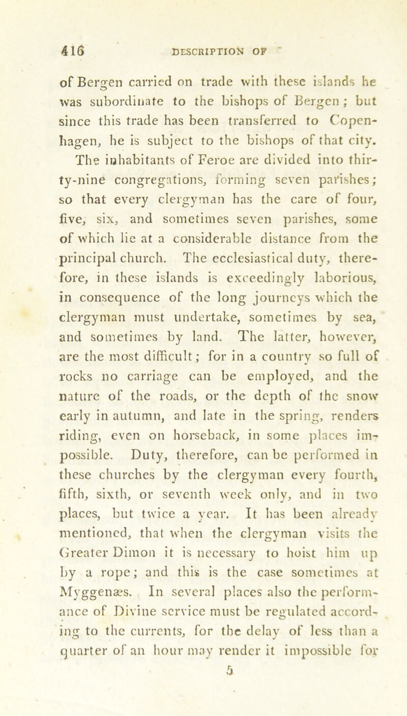 of Bergen carried on trade with these islands he was subordinate to the bishops of Bergen ; but since this trade has been transferred to Copen- hagen, he is subject to the bishops of that city. The inhabitants of Feroe are divided into thir- ty-nine congregations, forming seven parishes; so that every clergyman has the care of four, five, six, and sometimes seven parishes, some of which lie at a considerable distance from the principal church. The ecclesiastical duty, there- fore, in these islands is exceedingly laborious, in consequence of the long journeys which the clergyman must undertake, sometimes by sea, and sometimes by land. The latter, however, are the most difficult; for in a country so full of rocks no carriage can be employed, and the nature of the roads, or the depth of the snow early in autumn, and late in the spring, renders riding, even on horseback, in some places im- possible. Duty, therefore, can be performed in these churches by the clergyman every fourth, fifth, sixth, or seventh week only, and in two places, but twice a year. It has been already mentioned, that when the clergyman visits the Greater Dimon it is necessary to hoist him up by a rope; and this is the case sometimes at Myggenses. In several places also the perform- ance of Divine service must be regulated accord- ing to the currents, for the delay of less than a quarter of an hour may render it impossible for 5