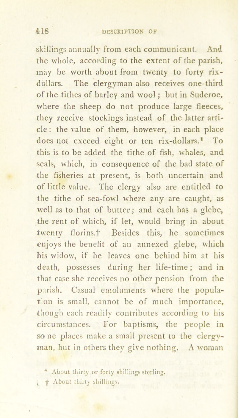 skillings annually from each communicant. And the whole, according to the extent of the parish, may be worth about from twenty to forty rix- dollars. The clergyman also receives one-third of the tithes of barley and wool; but in Suderoe, where the sheep do not produce large fleeces, they receive stockings instead of the latter arti- cle : the value of them, however, in each place does not exceed eight or ten rix-dollars.* To this is to be added the tithe of fish, whales, and seals, which, in consequence of the bad state of the fisheries at present, is both uncertain and of little value. The clergy also are entitled to the tithe of sea-fowl where any are caught, as well as to that of butter; and each has a glebe, the rent of which, if let, would bring in about twenty florins.'!' Besides this, he sometimes enjoys the benefit of an annexed glebe, which his widow, if he leaves one behind him at his death, possesses during her life-time; and in that case she receives no other pension from the parish. Casual emoluments where the popula- tion is small, cannot be of much importance, though each readilv contributes according to his circumstances. For baptisms, the people in so lie places make a small present to the clergy- man, hut in others they give nothing. A woman * About thirty or forty shillings sterling. k f About thirty shillings.
