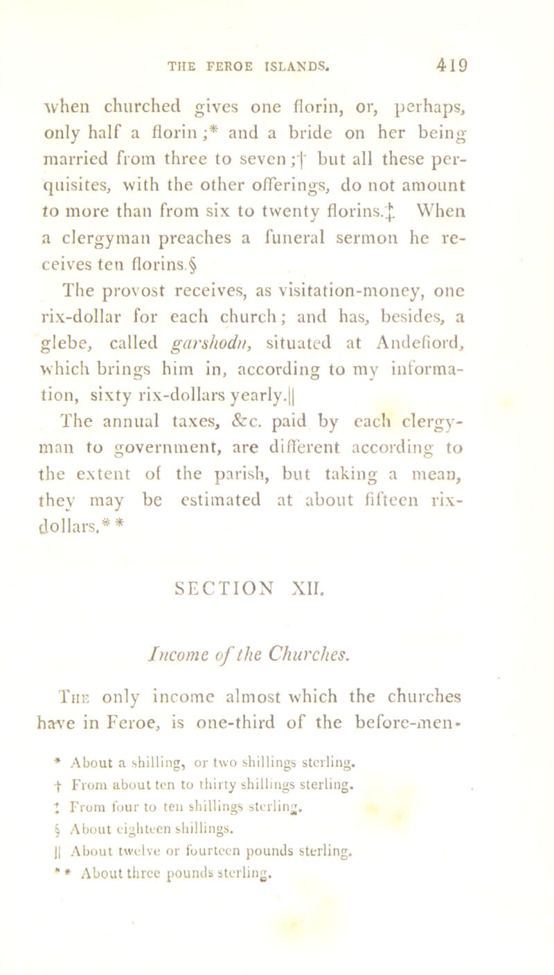 when churched gives one florin, or, perhaps, only half a florin ;* and a bride on her being married from three to sevenbut all these per- quisites, with the other offerings, do not amount to more than from six to twenty florins.'Jl When a clergyman preaches a funeral sermon he re- ceives ten florins.§ The provost receives, as visitation-money, one rix-dollar for each church; and has, besides, a glebe, called garshodn, situated at Andefiord, which brings him in, according to my informa- tion, sixty rix-dollars yearly.|| The annual taxes, &c, paid by each clergy- man to government, are different according to the extent ol the parish, but taking a mean, they may be estimated at about fifteen rix- dollars.* * SECTION XII. Income of the Churches. The only income almost which the churches have in Feroe, is one-third of the before-men* * About a shilling, or two shillings sterling, t From about ten to thirty shillings sterling. I From four to ten shillings sterling, § About eighteen shillings. II About twelve or fourteen pounds sterling. * * About three pounds sterling.