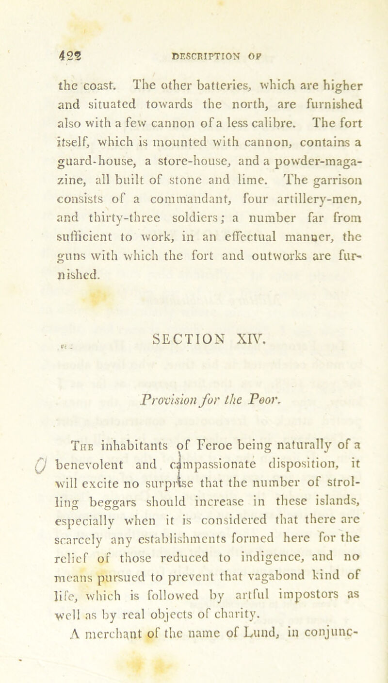 the coast. The other batteries, which are higher and situated towards the north, are furnished also with a few cannon of a less calibre. The fort itself, which is mounted with cannon, contains a guard-house, a store-house, and a powder-maga- zine, all built of stone and lime. The garrison consists of a commandant, four artillery-men, and thirty-three soldiers; a number far from sufficient to work, in an effectual manner, the guns with which the fort and outworks are fur- nished. SECTION XIV. t'c : Provision for the Poor. Tiie inhabitants of Feroe being naturally of a benevolent and compassionate disposition, it will excite no surprise that the number of strol- ling beggars should increase in these islands, especially when it is considered that there are scarcely any establishments formed here for the relief of those reduced to indigence, and no means pursued to prevent that vagabond kind of life, which is followed by artful impostors as well as by real objects of charity. A merchant of the name of Lund, in conjunc-