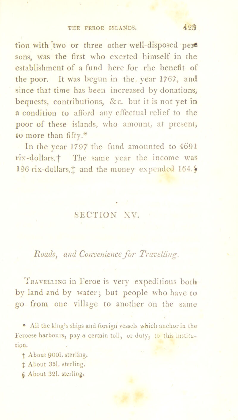 tion with two or three other well-disposed per* * * § sons, was the first who exerted himself in the establishment of a fund here for rhe benefit of the poor. It was begun in the year 1707, and since that time has been increased by donations, bequests, contributions, &c. but it is not yet in a condition to afford any effectual relief to the poor of these islands, who amount, at present, to more than fiftv.* j In the year 1797 the fund amounted to 4601 rix-dollars.'f' The same year the income was 190 rix-dollars,^ and the money expended 164.4 SECTION XV. Roads, and Convenience for Travelling. Travelling in Feroe is very expeditious both by land and by water; but people who have to go from one village to another on the same * All the king’s ships and foreign vessels which anchor in the Feroese harbours, pay a certain toll, or duty, to this institu- tion. -f About 9001. sterling. J About 351. sterling, § About 321. sterling.