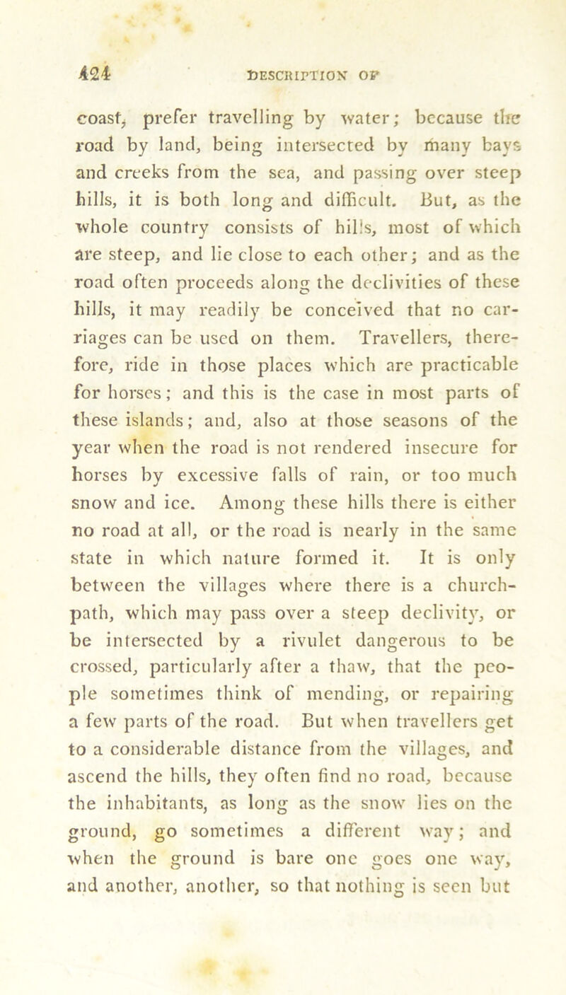 coast; prefer travelling by water; because the road by land, being intersected by many bays and creeks from the sea, and passing over steep hills, it is both long and difficult. But, as the whole country consists of hills, most of which are steep, and lie close to each other; and as the road often proceeds along the declivities of these hills, it may readily be conceived that no car- riages can be used on them. Travellers, there- fore, ride in those places which are practicable for horses; and this is the case in most parts of these islands; and, also at those seasons of the year when the road is not rendered insecure for horses by excessive falls of rain, or too much snow and ice. Among these hills there is either no road at all, or the road is nearly in the same state in which nature formed it. It is only between the villages where there is a church- path, which may pass over a steep declivity, or be intersected by a rivulet dangerous to be crossed, particularly after a thaw, that the peo- ple sometimes think of mending, or repairing a few parts of the road. But when travellers get to a considerable distance from the villages, and ascend the hills, they often find no road, because the inhabitants, as long as the snow lies on the ground, go sometimes a different way; and when the ground is bare one goes one way, and another, another, so that nothing is seen but