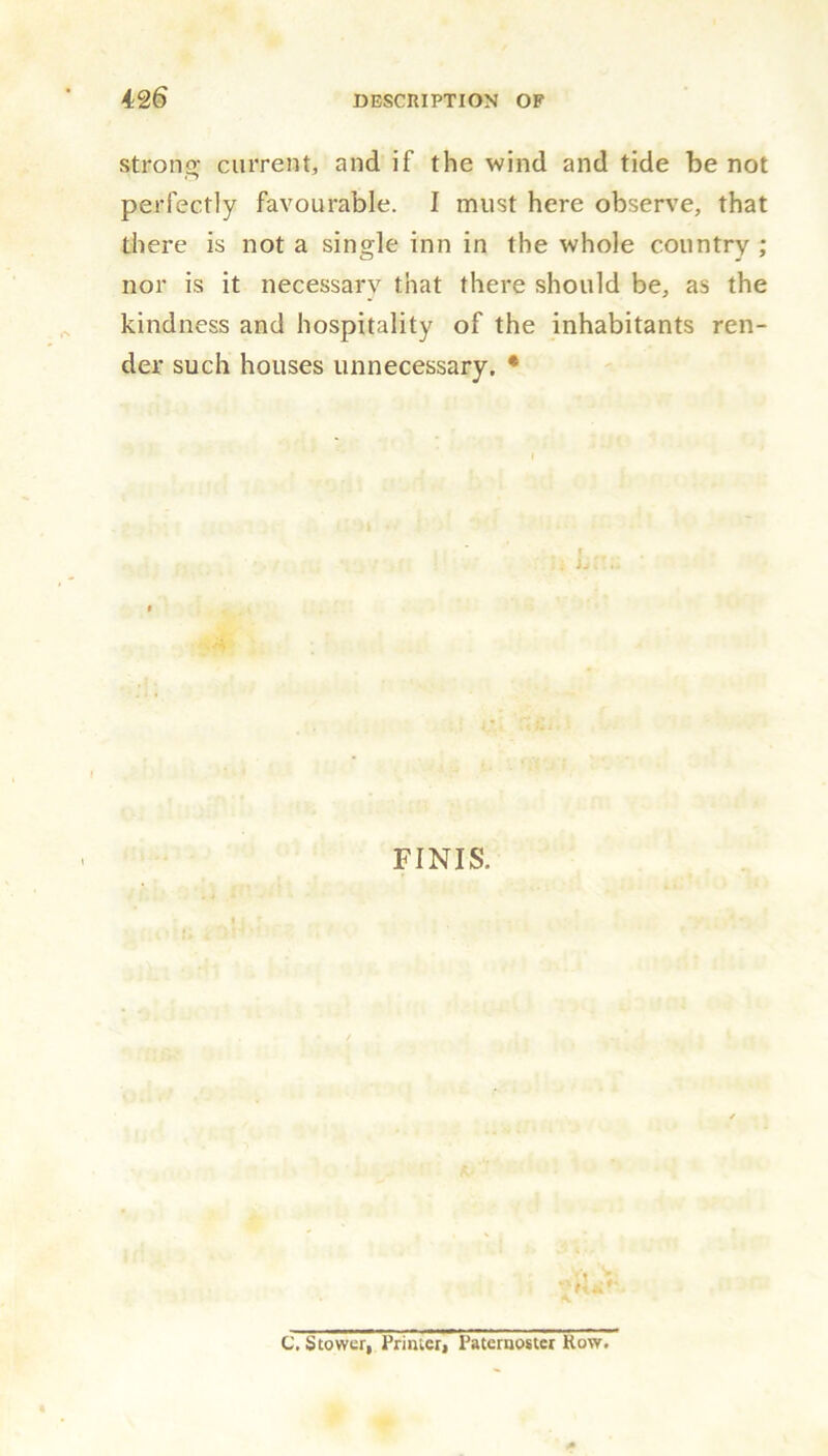 strong current, and if the wind and tide be not perfectly favourable. I must here observe, that there is not a single inn in the whole country ; nor is it necessary that there should be, as the kindness and hospitality of the inhabitants ren- der such houses unnecessary. * FINIS. <1 tit C. Stower, Primer, Paternoster Row.