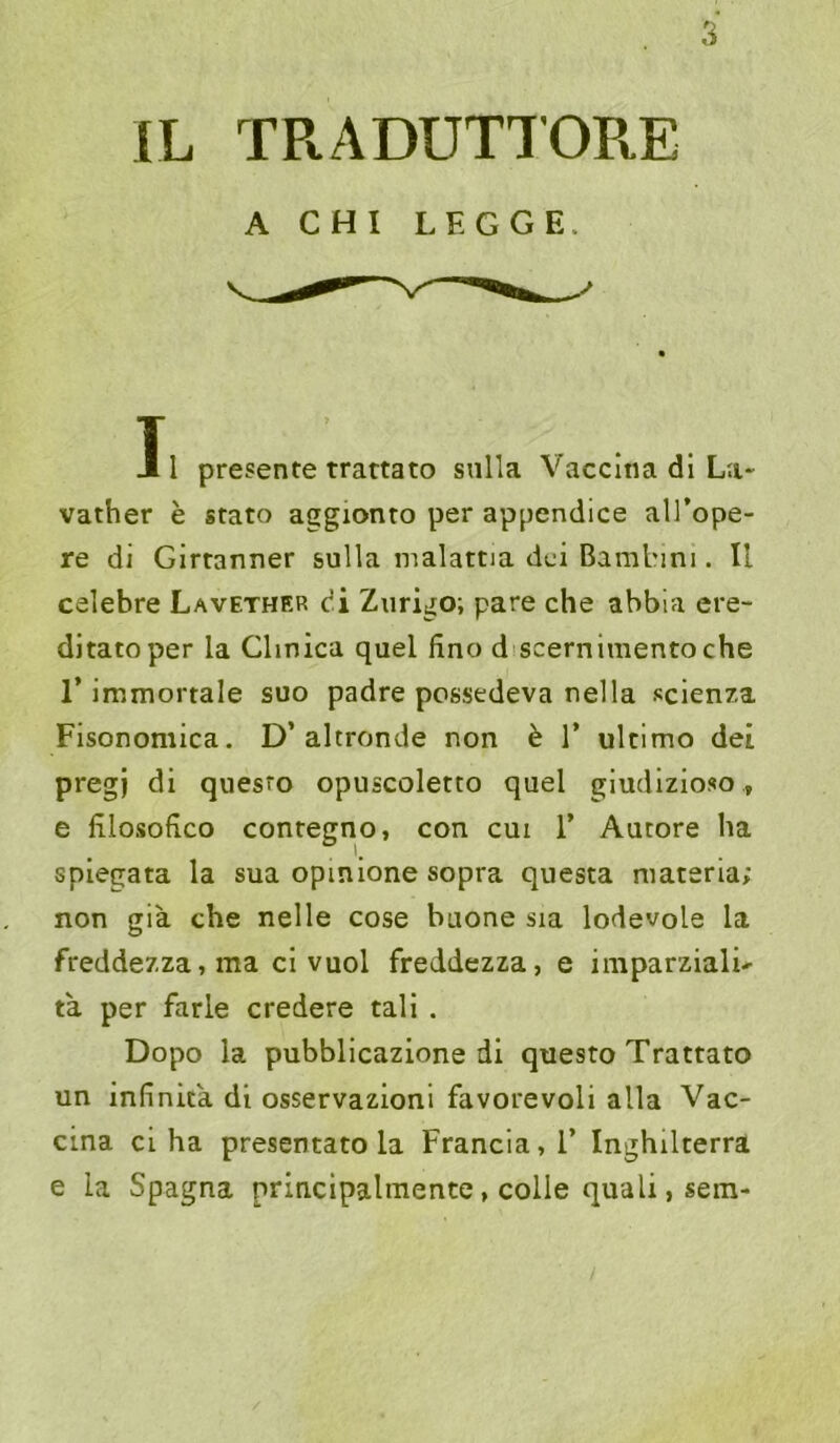 IL TRADUTTOR.E A CHI LEGGE. T J 1 presente trattato snlla Vaccina di La- vather e stato aggionto per appendice all’ope- re di Glrtanner sulla malattia dci Bambini. II celebre Lavether di Zurigo-, pare che abbia ere- ditatoper la Clinica quel fino discernimentoche r immortale suo padre pcssedeva nella seien?,a Fisonomica. D’altronde non ^ 1’ ultimo dei pregj di quesro opuscoletto quel giudlzioso, e lilosofico contegno, con cm 1’ Aucore ha spiegata la sua opinione sopra questa materia; non gia che nelle cose baone sia lodevole la freddezza, ma cl vuol freddezza, e imparzialU ta per farie credere tali . Dopo la pubblicazione di quesro Trattato un Infinita di osservazioni favorevoli alla Vac- cina ci ha presentato la Francia,!’ Inghilterra e la Spagna principalmente, colle quali,sem-