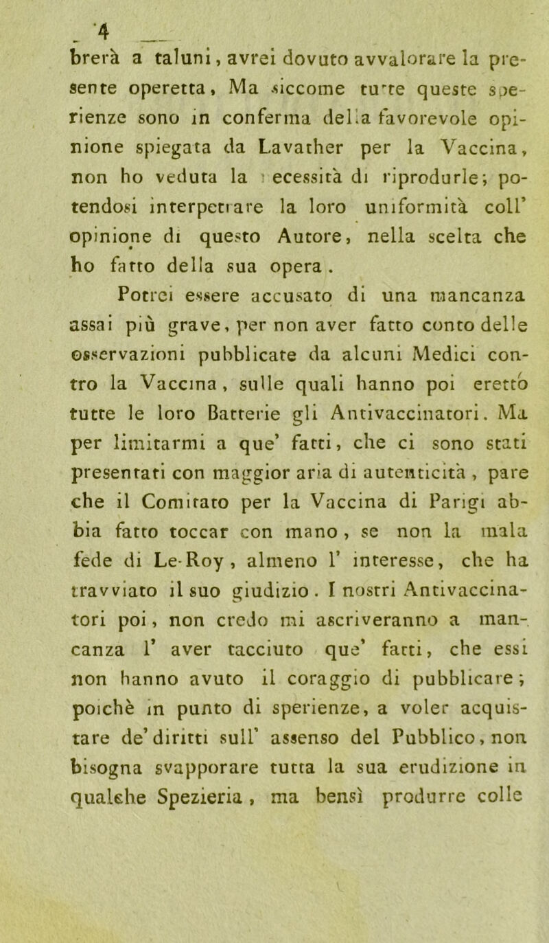 brerk a taluni, avrel dovuto avvalorare la pre- sente operetta, Ma .siccome tu'te queste Si)e- rienze sono in conferma della favorevole opi- nione spiegata da Lavather per la Vaccina, non ho veduta la ecessita di riprodurle; po- tendosi interpeciare la loro uniformita coU’ opinione di questo Autore, nella scelta che ho farto della sua opera . Potrci essere accusato di una niancanza assai piü grave, per non aver fatto conto delle osservazioni pubblicate da alcuni Medici con- tro la Vaccina, sulle quali hanno poi erettb tutte le loro Batterie gli Antivaccinatori. Ma per lirnitarmi a que’ fatti, che ci sono stati presentati con maggior aria di autenticita , pare che il Comirato per la Vaccina di Pangi ab- bia fatto toccar con mano , se non la mala fede di Le-Roy, almeno 1’ interesse, che ha travviato il suo giudizio . I nostri Antivaccina- tori poi, non credo mi ascriveranno a man- canza 1’ aver tacciuto que’ fatti, che essi non hanno avuto il coraggio di pubblicare; poiche in punto di sperienze, a voler acquis- tare de’diritti sull’ assenso del Pubblico,non bisogna svapporare tutta la sua erudizione in quaUhe Spezieria, ma bensi produrre colle