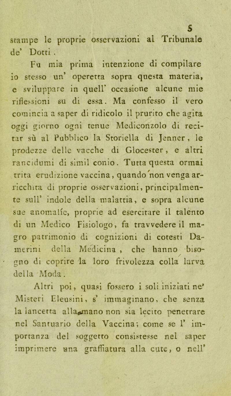 srampe le proprie osservazioni al Tribunale de’ Dotti . Fu mia prima intenzione di compilare io stesso un’ operetra sopra qoesta materia, e sviluppare in quell’ occasione alcune mie riflessicni su di essa. Ma confesso il vero comincia a saper dl ridicolo il prurito che aglra oggi giorno ognl tenue Medlconzolo di reci- tar sü al Pubbhco la Storiella di Jenner , le prodezze dellc vacche di Glocester, e altri rancidumi di simil conio. Tuttaquesta ormai trita erudizione vacclna, quando^non venga ar- rlcchita di proprie osservazioni, principalmen- te suir indole della malattia, e sopra alcune sae anomalic, proprie ad esercitare il talento di un Medico Fisiologo, fa travvedere il ma- gro patrimonio di cognizloni di coresti Da- me rin i della Mediclna , che hanno biso- / gno di coprire la loro frivolezza colla larva della ?Joda. Altri pol, quasi fossero i soli Inlzlatl ne’ Mlsteri Eleusini, s’ imraaginano, che senza la iancerta alla«»mano non sia lecito penerrare nel Sanruario della Vacclna; come se 1’ iin- porranza del soggetro consistesse nel saper imprimere una graffiatura alla cute, o nell’