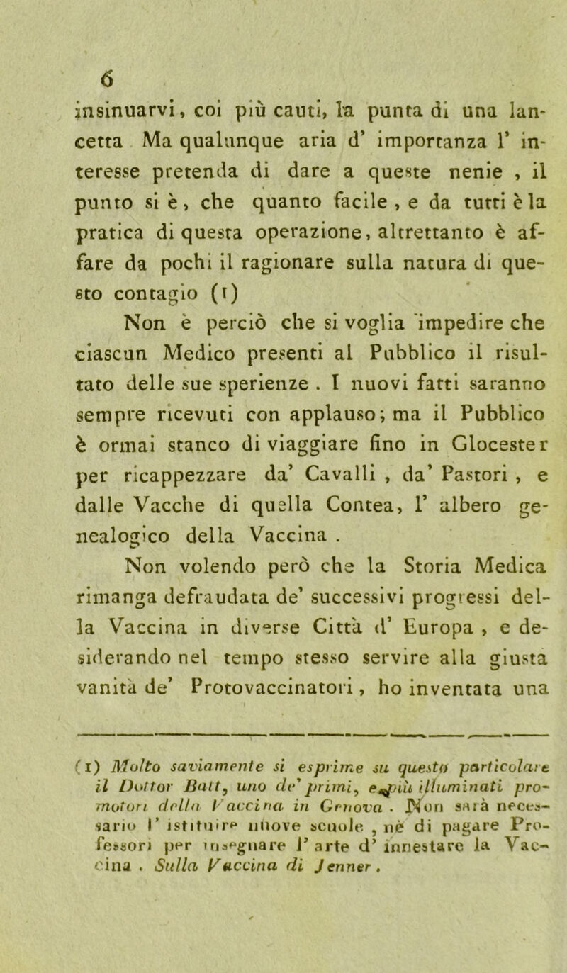 jnsinuarvi, coi piü cautl, la punta dl una lan- cetta Ma qualunque arla d’ importanza 1’ In- teresse pretenda di dare a queste nenie , il punto si e, che quanto facile , e da tutti ela prarica di quesra operazione, altrettanto ö af- fare da pochl il ragionare sulla natura di que- 6to contagio (i) Non e perclö che si voglia impedire che clascun Medico presentl al Pubblico il risul- tato delle sue sperienze . I nuovi fartl saranno sempre ncevuti con applauso;ma il Pubblico h ormai stanco di vlaggiare fino in Glocester per ricappezzare da’ Cavalli , da’ Pastori , e dalle Vacche di quella Concea> 1’ albero ge- nealogico della Vacclna . Non volendo perö che la Storia Medlca rimanga defraudata de’ successivi progressi del- la Vaccina in diverse Cittii d’ Europa , e de- siderando nel tetnpo stesso servire alla giusta vanita de’ Protovaccinatori, ho inventata una (l) Molto saviamente si espvime su questn particolaie il Dottor Bult, uno dv'primi, e^nh illumiuati pro- mutun doUu l'accina in Grnova . Non saiä neces- sano I’ istituir** iiiiove sctiolti , ne di pagare Pro- fe»sori per irisegnare J’arte d’inrieslare la Vac- cina . Sulla (Puccina di Jenner,