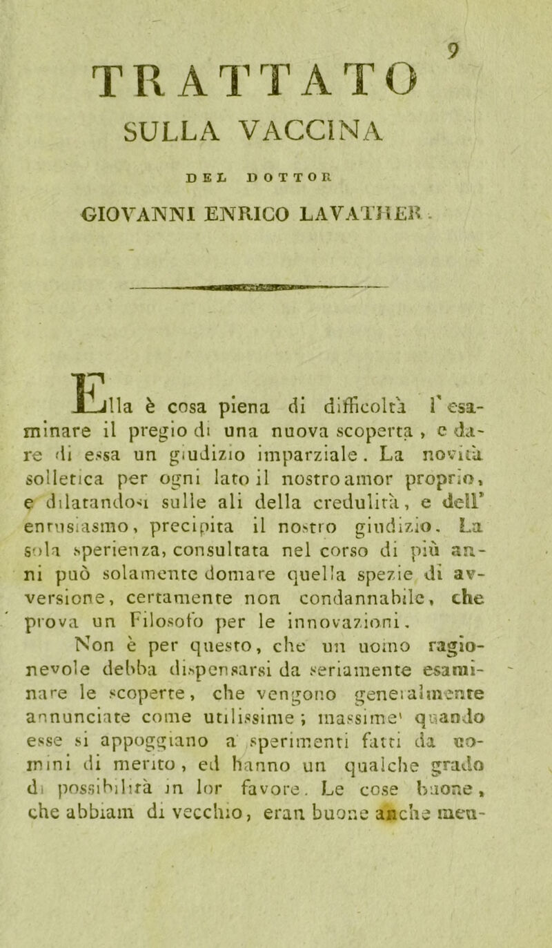 TRATTATO SULLA VACCINA DEL DOTTOR GIOVANNI ENRICO LAVATHER . 17 l_Jlla k cosa piena di difHcoka 1 esa- minare il pregio di una nuova scoperta , c da- re di essa un giudizio imparziale . La novua solletica per ognl lato il nostroamor proprio, e dilatando-ii sulle ali della credulira, e dell’ enrvisuismo, precipita il no.>>tio gindizio, La sola sperienza, consultata nel corso di piü an- ni puö solamentc domare quel'a spezie di av- versione, certamenre non condannabilc, che prova un Filosot'o per le innovazioni, Non e per questo, che un uoino ragio- nevole dehha di.>pensarsi da seriamente esarai- nare le scoperte, che vengono geneiaimenre annunciate come utilissime ; massiine' qaaodo esse si appoggiano a sperimenti fatti da co- inini di mento , ed hanno un cjualche grado dl possihihfä jn lor favore. Le cose haoae, che abbiam di vecchio, eran buone anche luea-