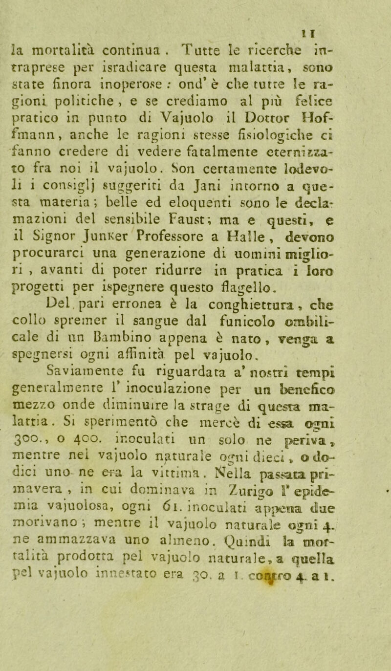 la mortallta contlnua . Tutte le ricerche In- traprese per isradlcare qiiesta malattia, sono state finora Inoperose .* ond’ e che tutre 3e ra- gloni politiche , e se crediarao al piii fel’tce pratico in punto di Vajuolo il Dotror Hof- fmann, anche le ragioni stesse fisiologiche ci fanno credere di vedere fatalmente eternisza- to fra noi il vajuolo. Son certaniente lodevo- li i consiglj suggeriti da Jani intorno a que- sta materia; belle ed eloquent! sono le decla- mazioni del sensibile Faust; ma e questi, e il Signor Juni<er Professore a Halle , devono procurarci una generazione di uommi miglio- ri , avanti di poter ridurre in pratica i loro progetti per ispegnere questo flagello, Del , pari erronea e la conghiettura, che collo spreiner il sangue dal funicolo ombili- cale di un Bambino appena e nato, venga a spegnersi ogni affinita pel vajuolo, Saviainente fu riguardata a’ nostri tempi gencralmente 1’ moculazione per un bencfiico mezzo onde diminuire la «trage di questa ma- lattia. Si sperimentö che merce di essa ogai 300., o 400. inoculati un solo ne periva» mentre nei vajuolo naturale ogni dieci > odo- dici uno ne ei'a la vutima. Nella passasa pri- mavera , in cui dominava in Zurigo 1’eptde- mia vajuolosa, ogni 61. inoculati apjwna tiae morivano ; mentre il vajuolo naturale ogni 4. ne ammazzava uno ahneno. Quindi la mof- talita prodotta pel vajuolo naturale» a quella