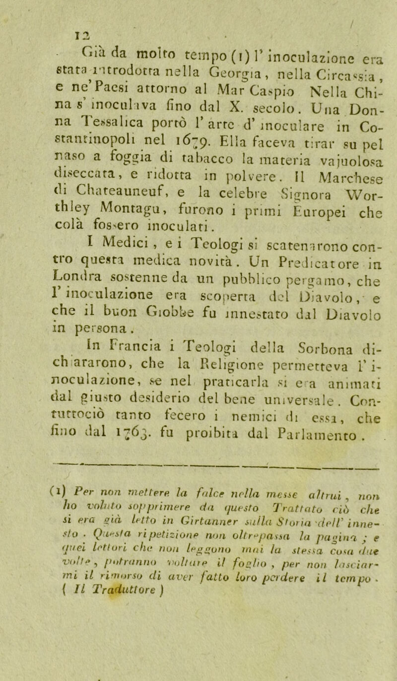 / 13 Gia da molto ternpo (i) I’inoculazione era stata^i'Urodütra nella Georgia, nella Circa'-sia , e ne’Paesi attorno al Mar Ca.«^pio Nella Chi- na s’moculiva fino dal X. secolo. Una Don- na Tessahca porrö 1’arte d’moculare in Co- stantinopoli nel Ella faceva tirar .«u pel naso a foggia di tahacco la materia vajuolosa diseccata, e iidotta m j^olvere. II Marchese dl Chiireauneuf 1 e la celebre Signora Wor- thley Montagu, furono i pruni Europei che cola fos'Cro inoculari. I Medici, ei Teologi si scatenirono con- tro questa medica novita. Un Predicatore in Londra sostenne da un pubblico perganio, che r inoculazione era scoperta del D^iavolo, e che il buon Giobbe fu inneftato dal Diavolo in persona. in Francia i Teologi della Sorbona di- ch ararono, che la P»eligione permetteva i'i- noculazione, se nel praticarla si e a annuati dal giusto desiderio del bene universale. Con- tuttoeiö tanto tecero i nemici di essa, che lino dal 17Ö3. fu proibita dal Parlainento . (l) Per non mettere, la fnlce nella meste altrui , 7ion ho vnhito iopprimere da (juesto Trattato dl) che si era sid letto in Girtanner su/la Stoi in cleir inne- slo ■ Questa ri petizione nun oltr^passn la pa<’ina ; e atiei letluri ehe nun leptruno inni la slessa Cuni ilut ^ putranno ■nuluite it foelto , per non Insi inr- mi il rinursu di avtr fatto Luro pcidere il tempo ■ ( Il Traduttore )