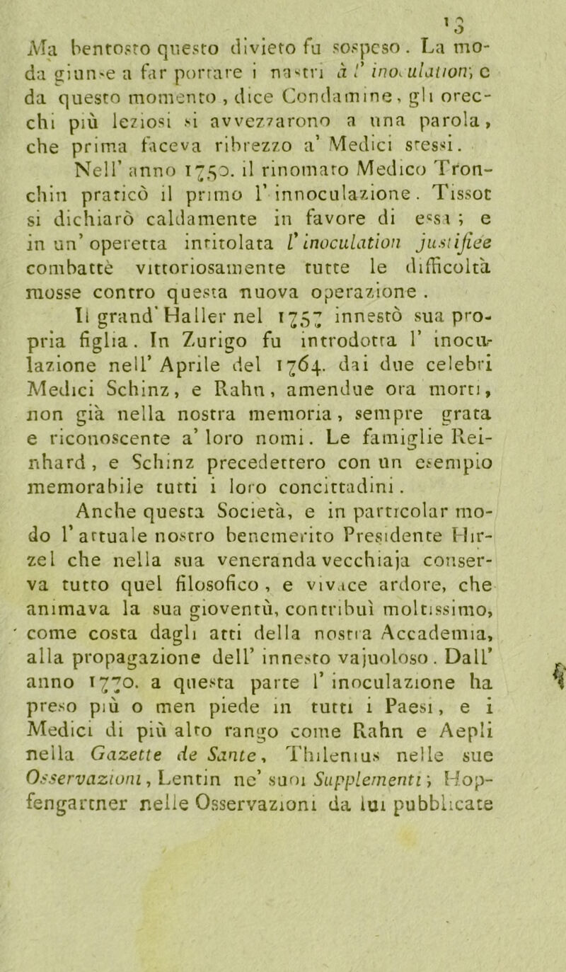 A'Ia bentosro questo diviero fu so.'pcso. La mo- da ciuii'e a far porrnre i na>'tri d /’ ino< uLniotr, c da questo momento , dice Condainine, gli orec- chi piü leziosi ''i avvez.zarono a una parola, che prima faceva ribrezz.o a’ Medici sressi. Neir anno ü rinomaro Medico Tron- chin praricü il primo 1’innoculazione . Tissoc si dichiarö caldamente in favore di e«si ; e in un’operetta inritolata C Inoculation justijiee combatte vittoriosainente tutte le djfficolta. müsse contro questa nuova operazlone . Il grand’Haller nel 12SZ innesrö sua p>'0- prla figlia. In Zurigo fu mtrodorra 1’ inoca- lazione nell’Aprile del 1764. dai due celebri Medici Schinz, e Rahn, amendue ora morn, non gia nella nostra memoria, sempre grata e riconoscente a’loro nomi. Le famiglie Rei- nhard, e Schinz precedertero con un esempio memorabile turti i loro concittadini. Anche questa Societa, e in particolar mo- do r artuale nostro bencmerito Presidente Hir- zel che nella sua veneranda vecchiaja conser- va tutro quel filosofico , e vivace ardore, che animava la sua gioventü, contribui molnssimo, come costa dagli atti della nosna Accademia, alla propagazione dell’ innesto vajuoloso. Dali’ anno 1770. a questa parte T inoculazione ha preso piü o men plede in tutti i Paesi, e i Medici di piu alro rango come Rahn e Aepli nella Gazette de Sante, Thilenius nelle sue O.-'i’e/'xiazmiu, Lentm nc aani Supplementf, Hop- fengartner nelie Osservazioni da lui pubblicate