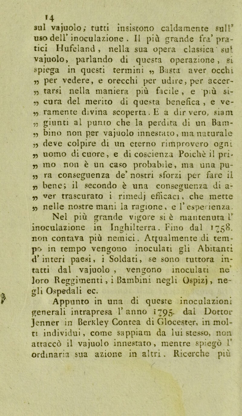 »4 . sul vajuolo; tuttl insistono caldamente sulT USO deir inoculazione . II piü grande fra’pra- tici Hufeland, nella sua opera classica su^. vajuolo, parlando di quesra operazione , ei fr'piega in questi termini „ Basta aver occhi n per vedere, e orecchi per udire, per accer- 75 tarsi nella nianiera piü facile, e piü si- 75 cura del merito di questa beneiica , e ve- 55 ramente divina scoperta.E a dir vero, siam 55 giunti al punto che la perdita di un Bam- 55 bino non per vajuolo innesraio, nia naturale 55 deve colpire di un cterno ritnprovero ogni 55 uomo di euere, e di coscienza Poiche il pri- 55 mo non e un caso probabile, ma una pu- 55 ra conseguenza de’ nostri sforzi per fare il 55 bene; il secondo e una conseguenza di a- 55 ver trascurato i rinied) efiicaci, che mette 55 nelle nostre mani la ragione, e Tespe! ienza. Nel piü grande vigore si b mantenuta T inoculazione in Inghilterra. Fino dal non contava piü nemici. Atfualmente di tem- po in tempo vengono inoculati gli Abitanti d’interi paesi, i Soldat!, se sono tuttora in- tatti dal vajuolo , vengono inoculati ne’ loro Reggimenti, i Bambini negli üspizj, ne- gli Ospedali ec. Appunto in una di queste inoculazioni generali intrapresa Tanne i795- dal Dottor Jenner in BerKley Contea di Glocester, in mol- n individui, come sappiam da lui stesso, non attaccö il vajuolo innestato, mentre spiego T ordmaria sua azione in altri. Ricerche piü