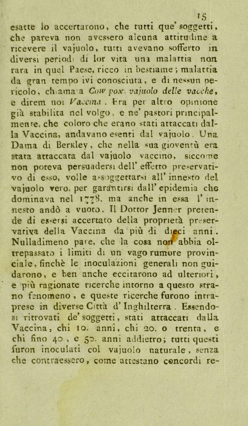 ^5 . esatte lo accertaiono, che turti q[ue’soggetti, che pareva non avcssero alcuna attitu Ime a ricevere il vajuolo, turn avevano sofFerto in diversi periodi di lor vita um malartia non rara in quel Paese, rlcco in besciaine; malattia da gran tempo Ivi conosciuta, e di ne«sun ne- ricoio, ch ama a Con'pox vajuolo delle vacche, e direm noi l^accma . hra per altro opmione gia stabilica nel volgo, e ne’ pastori pnncipal- raenre, che coloro che erano stati attaccati dal- la Vaccina, andavano e^enri dal vajuolo Una Dama di BerKley, che nella sua gioventu era stata attaccata dal vajuolo vaccmo, siccone non poteva pcrsuadersi dell’ efFetro pre-ervati- vo di esso, volle a>SviggettarM all’ innesto del vajuolo vero, per gara'titirsi dalT epideraia che dominava nel 1778. ma anche m e>«sa 1’ m- nesto andö a vuoro. II Dotror Jenner preten- de di es*ersi accertato della propnerk preser- variva della Vaccina da piü di di|K:i anni. Nulladimeno pa'e, che la cosa noir abbia ol- trepassato i limici di un vago rumore provin- ciale,finche le inoculazioni generali non gui- darono, e ben anche eccitarono ad ulteriori, e piu ragionate ncerche intorno a questo stra- no fenomeno , e queste ricerche furono inrra- prese in diverse Citta d’ Inghilterra . Essendo- si ritfovati de’soggetti, stati attaccati daLla Vaccina, chi 10. anni, chi 20. o trenta, e chi fino 40, e 50. anni aiidietro; tutn qucsti furon inoculati col vajuolo naturale, senza che contraessero, come attestano cencordi re-