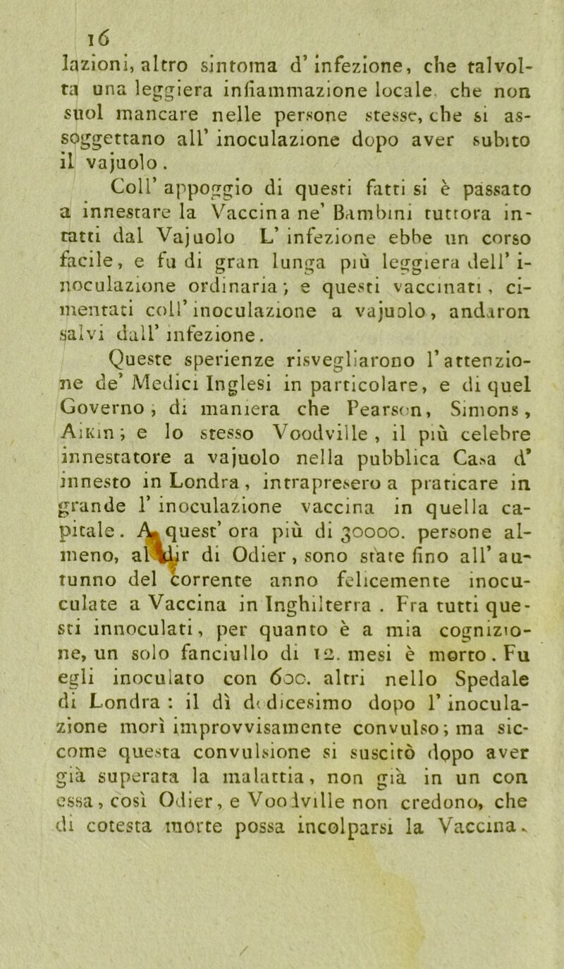 lazioni, altro slntoma d’Infezione, che talvol- ta una lejgiera infiammazione locale, che non suol mancare nelle persone stesse, che si as- soggettano all’ inoculazione depo aver subito il vajuolo. Coir appoggio di questi fatri si e passato a innestare la Vaccina ne’ Bambini tuttora in- tatii dal Vajuolo L’ infezione ebbe un corso facile, e fu di gran lunga piu leggiera dell’i- noculazume orclinaria; e questi vaccinati, ci- mentati coU’inoculazione a vajuolo, andaron ■salvi dair infezione. Queste sperienze risvegliarono l’attenzio- ne de’Medici Inglesi in particolare, e di quel Governo, di maniera che Pearson, Simons, AiKin; e Io stesso Voodville , il piü celebre innesratore a vajuolo nella pubblica Ca«a d* innesto in Londra, intrapresero a praricare in grande 1’ inoculazione vaccina in quella ca- pitale. quest’ora piü di 30000. persone al- meno, al<|;Ur di Odier, sono state fino all’au- runno del corrente anno felicemente inocu- culate a Vaccina in Inghilterra . Fra tutri que- sti innoculati, per quanto e a mia cognizio- ne, un solo fanciullo di 12. mesi e morto.Fu egli inoculato con 600. altri nello Spedale di Londra: il di didicesimo dopo 1’inocula- zione mori improvvisainente convulso;ma sic- come questa convulsione si suscitö dopo aver gia superata la malattia, non gia in un con cs.4a,cosi Odier, e VooAville non credono, che di cotesta morte possa incolparsi la Vaccina^