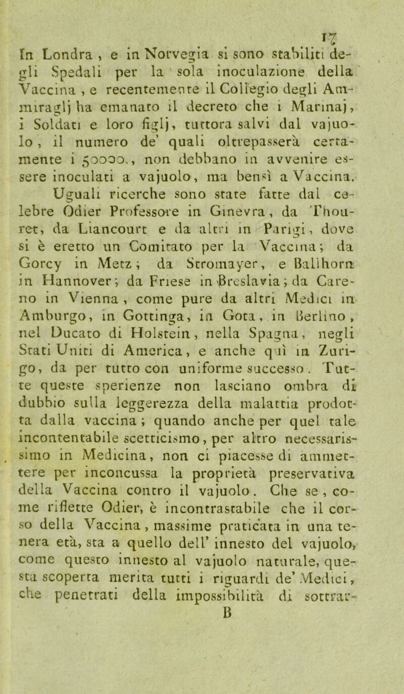 .. In Londra , e in Norvegia sl sono staSlliti de- gli Spedali per la sola inoculazione della Vaccina , e recentemente il CoH'egio degli Am- nuraglj ha emanato il decreto che i Manna), i Soldati e loro figlj, turtora salvi dal vajao- lo, il numero de’ quali oltrepassera cerra- mente i 50000., non debbano in avvenire es- sere inoculati a vajaolo, ma bensi a Vaccina. Uguali ricerche sono state fatte dal ce- lebre Odier Protessoie in Ginevra, da Fhou- ret, da Liancourt e da alni in Parigi, dove si e eretto un Comitato per la Vaccina; da Gorcy in Metz; da Stromayer, e Balihorn in Hannover; da Friese in Brcslavia; da Care- no in Vienna, come pure da altri Medici in Amburgo, in Gottinga, in Gota, in lierlmo , nel Ducato di Holstein, nella Spagna, negli Stati Uniti di America, e anche q ii 111 Zurl- go, da per tutto con uniforme successo. Tut- te queste sperienze non lasciano ombra di dubbio suUa leggerezza della malattia prodot* ta dalla vaccina ; quando anche per quel tale incontentabile scetticismo, per ahro necessaris- simo in Medicina, non ci piacesse di amniec- tere per inconcussa la proprieta preservativa della Vaccina contro il vajuolo. Che se , co- me riflette Odier, e incontrastabile che il cor- so della Vaccina, massime praticata in una te- nera eta, sta a quello delT innesto del vajuolo, come questo innesto al vajuolo naturale, que- sta scoperra merita tutti i nguardi de’Medici, che penetrati della impossibilita dx sottrar- B