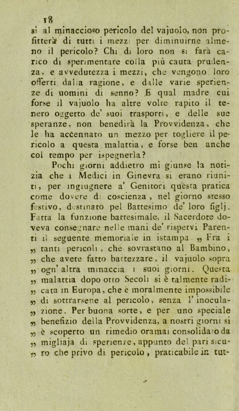 si al mlnaccioso perlcolo del vajuolo, non pro- littera! di tutti i me/z per diminmrne ilme- no il pericolo? Chi di loro non si farä ca- nco di spenmentare colla piü cauta pruden- za, e avvedutezza i mezzi, che vengono loro oderti daha ragione, e dalle varie spenen- ze di uomini di senno? E quäl madre cui forse il vajuolo ha altre voUc rapito il te- nero o^getto de’ suoi trasporn, e delle sue speranze, non benedira la Prövvidenza, che le ha acöennato un mezzo per togliere il pe- ricolo a questa malatcia, e forse bcn anche coi tempo per ispegnerla? Pochi giorni addietro ml giun.«e la noti- zia che i Medici in Ginevra si erano riuni- ti, per ingiugnere a’ Genitori questa pratica come dovcre dt co«cienza , nel glorno sresso festivo, d'.snnato pel ßattesimo de’loro figlj. Farta la funzione barresimale, il Sacerdote do- veva consegnare nelie mani de’ rispetvi Paren- ti il seguenre memonale in istatnpa. ,5 Fra i 9) tanci pericoli , che sovrastano al Bambino, 55 che avete farto bacte/zare, il vajuolo sopra 55 ogn’altra minaccia 1 suoi giorni. Questa 9) malattia dopo orto Secoli si h talmente radi- 95 cata in Europa, che e moralmente impossibile 99 dl sottrarsene al pericolo, senza 1’inocula- 99 zione. Per buona sorte, e per uno speciale 99 benefizio della Prövvidenza, a nostri giorni si 99 e Kcoperto un rimedio orainai consolida o da 99 migliaja di spenenze, appunto de! pari sicu- -9 ro che privo di pericolo , praticabile in tut-