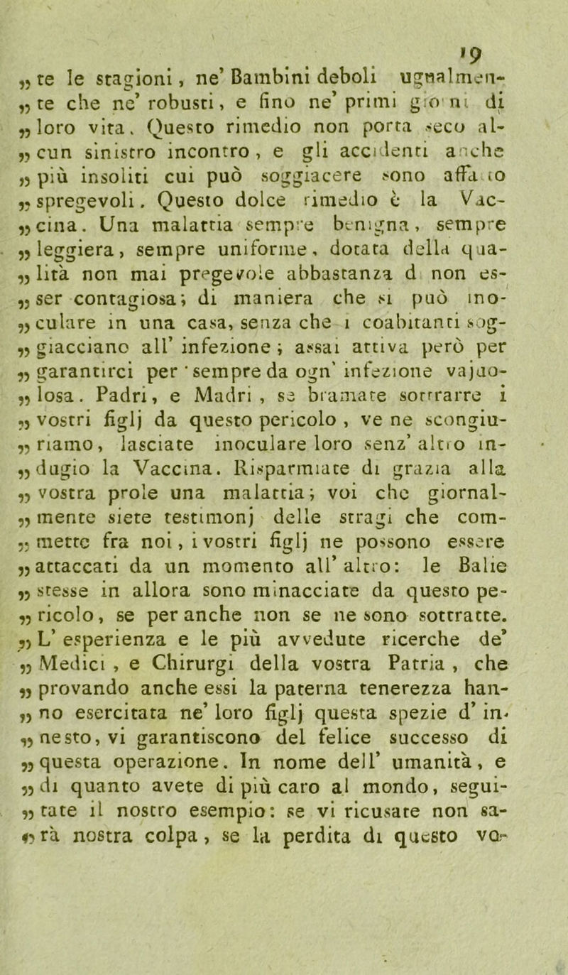 „ te le stagloni, ne’ Bambini deboli ugnalmcn- ,5 te che ne’robusci, e fino ne’primi gio ni di yj loro vlra> Questo nmcdio non porta seco al- jycun sinistro incontro , e gli accidenri andic ,5 piü insoliti cui puö soggiacere t^ono affa lo 5. spregevoli. Questo dolce rinieJio e la Vac- ,5cina. Una malatria semp’‘e btnigna, sempre jj leggiera, sempre unifonne, dotata della qua- ,5 lita non mai prege»role abbastan^a d non es- ,j ser contagiosai di maniera che si puo ino- ,)Culare in una casa, seiiza che 1 coabitanci sog- giacciano all’ infezione ; assai artiva pero per yy garannrci per 'sempre da ogn’ int'ezione vajao- 55 losa. Padri, e Madri , se biamate sorrrarre i j) vostri figlj da questo pericolo , ve ne scongiu- ,5riamo, lasciate inoculare loro senz’altio in- ,jdagio la Vaccma. Risparmiate di grazia alla ,5 vostra prole una malattia; voi ehe giornal- mente siete testimonj delle stragi che com- 5; mettc fra nol, i vostri figlj ne possono essere jjattaccati da un momento aU’alcio: le Balie j5 Stesse in allora sono m.nacciate da questo pe- ^jticolo, se per anche non se ne sono sottratte. j) L’esperienza e le piü avvedute ricerche de* 5) Medici , e Chirurgi della vostra Patria , che n provando anche essi la paterna tenerezza han- yy no esercitata ne’ loro figlj questa spezie d’ in^ ,)nesto,vi garantiscono del felice successo di 53 questa operazione. ln nome dell’ umanita, e 33 dl quanto avete di piü caro al mondo, segui- 33 täte il nostro esempio: se vl ricusate non sa- #3 ra nostra colpa, se la perdita dt questo vq,-