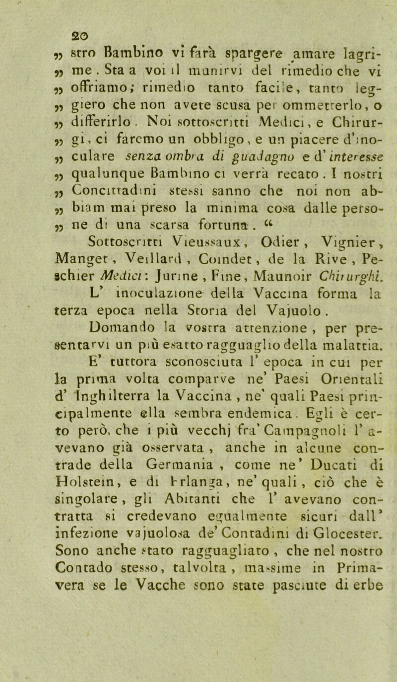 ,j srro Bambino vl fara spargere amare lagri- me . Sta a voi il munirvi del rimedio che vi 5) offriamo; rimedio fanto facÜe, tanto leg- 7) giero che non avete scusa pei ommetrerlo, o difFerirlo . Noi .sottoscritti Medici, e Chirur- gi,cl farcmo un obbligo, e un piacere d’ino- )) culare senzaombra di guadagno e d'Interesse 9) qualunque Bambino ci verrä recato . I nostri Concitiadini stessi sanno che noi non ab- ,j biam mai preso la minima cosa dalle pefso- 53 ne di una scarsa fortuna . Sottoscritn Vieussaux, Odier, Vignier, Manget, Veillard , Coindet, de la Rive , Pe- achier Medici: jurine , Fme, Maunoir Chirurghi. L’ moculazione della Vaccma forma la terza epoca nella Scona del Vajuolo . üomando la vosrra atrenzione , per pre- sentarvi un piü esarto ragguagho della malatcia. E’ tuttora sconosciura 1’ epoca in cm per la prima volta comparve ne’ Paesi Orientali d’ Inghilterra la Vaccina , ne' qaali Paesi prin- cipalmente ella sembra endemica. Egli e cer- to perö, che i piü vecchj fra’Campagnoli 1’a- vevano giä osservata , anche in alcune con- trade della Germania , come ne’ Ducati di Holstein, e di frlanga, ne’quali, ciö che e singolare, gli Abitanti che 1’ avevano con- tratca si credevano egualniente sicuri dall’ infezione vajuolosa de’Conradini di Glocester. Sono anche stato ragguagliato , che nel nostro Concado scesso, talvolta , ma^sime in Prima- vera se le Vacche sono state pasciute di erbe