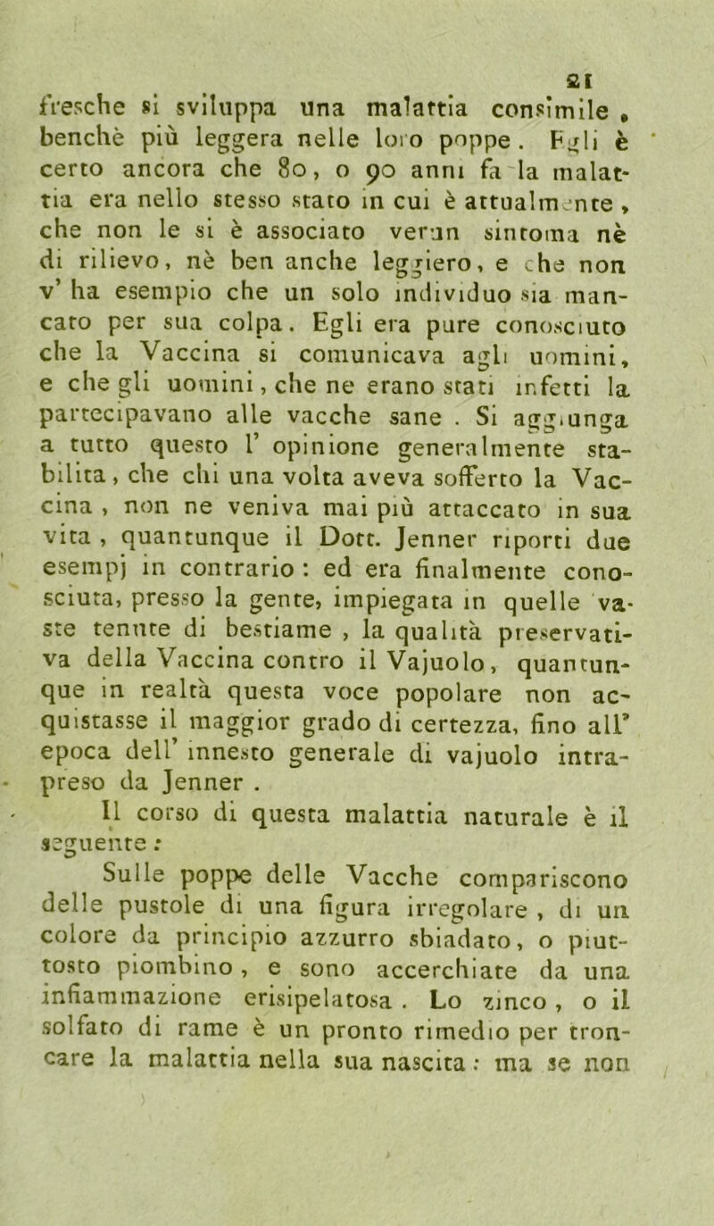 ai fVesche sl svlluppa una malattia consimlle • benche piü leggera nelle loro poppe. F;xli e certo ancora che 8o, o 90 anni fa la malat- tia era nello stesso stato in cui e attualm , nte , che non le sl e associato ver-jn sintoma ne di rilievo, ne ben anche leggiero, e che non v’ ha esempio che un solo individuo sia man- caro per sua colpa. Egli era pure conosciuco che la Vaccina si comunicava agli uomini, e che gli uomini, che ne erano stan ir.fettl la partecipavano alle vacche sane . Si agg.unga a tutto questo 1’ opinione generalmente sta- bilita, che chi una volta aveva sofFerto la Vac- cina , non ne veniva mai piu attaccato in sua vita , quantunque il Dort. Jenner riporti due esempj in contrario ; ed era finalmente cono- .sciuta, presso la gente, impiegata in quelle va- ste tennte di bestiame , la qualita pieservati- va della Vaccina contro ilVajuolo, quantun- que in realtä questa voce popolare non ac- quistasse il maggior grado di certezza, fino all* epoca deir innesto generale di vajuolo intra- preso da Jenner . Il corso di questa malattia naturale e il seguente : Sülle poppe delle Vacche compariscono delle pustole di una figura irregolare , di un colore da principio azzurro sbiadato, o piuc- tosto piombino, e sono accerchiate da una infiammazione erisipelatosa. Lo zinco, o il solfato di rame e un pronto rimedio per tron- care la malattia nella sua nascita; ina se non