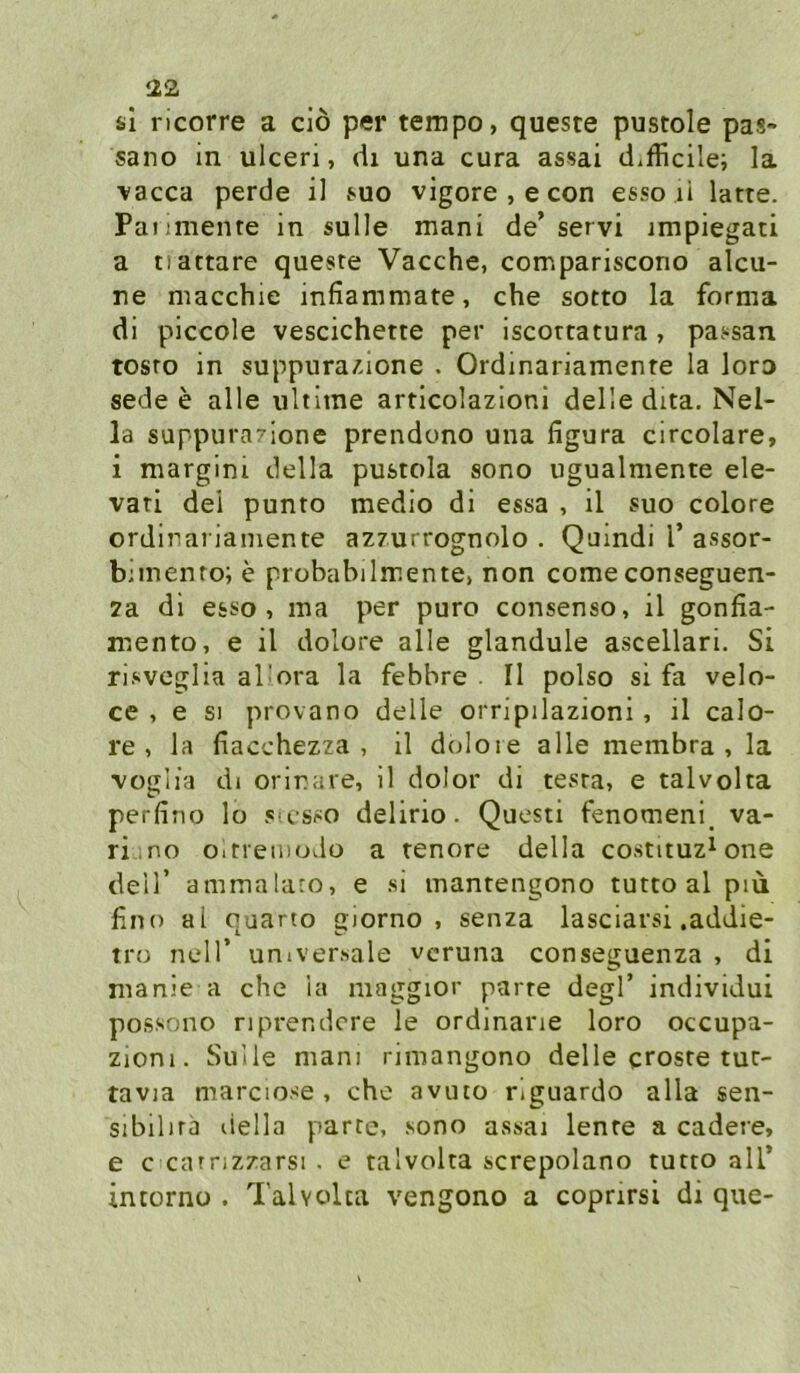 sl ricorre a dö per tempo, queste pustole pas- sano in ulceri, di una cura assai d^fficile; la vacca perde il 8Uo vigore , e con esso li latte. Paiimente in sulle mani de’servi impiegati a tiattare queste Vacche, compariscono alcu- ne macchie infiammate, che sotto la forma di piccole vescichette per iscottatura, passan tosro in suppura/.ione . Ordinariamente la loro sede e alle iiltitne articolazioni delle dita. Nel- la suppurazione prendono una ligura circolare, i margini della pustola sono ugualniente ele- vati del punto medio di essa , il suo colore ordinariamente azzurrognolo . Quindi l’ assor- bimenro; e probabilmente, non come conseguen- 2a dl esso, ma per puro consenso, il gonfia- rcento, e il dolore alle glandule ascellari. Si risveglia al'ora la febbre . 11 polso si fa velo- ce , e SI provano delle orripilazioni, il calo- re , la fiacchezza , il dolore alle membra , la voglia dl orinare, il dolor di tesra, e talvolta perfino lo s csso delirio. Questi fenomeni, va- riino oitreinodo a renore della costituz^one deir ammalaro, e si mantengono tutto al piü fino al quarto giorno , senza lasclarsi .addie- tro neir universale vcruna conseguenza , di manie a che la maggior parre degl’ individui possono riprendcre le ordinane loro occupa- zioni. Sülle mani rimangono delle croste tut- tavia marciose , che avuto riguardo alla sen- sibilira della parte, sono assai lente a cadere, e c catrizzarsi . e talvolta screpolano tutto all’ intorno . Talvolta vengono a coprirsi di que-