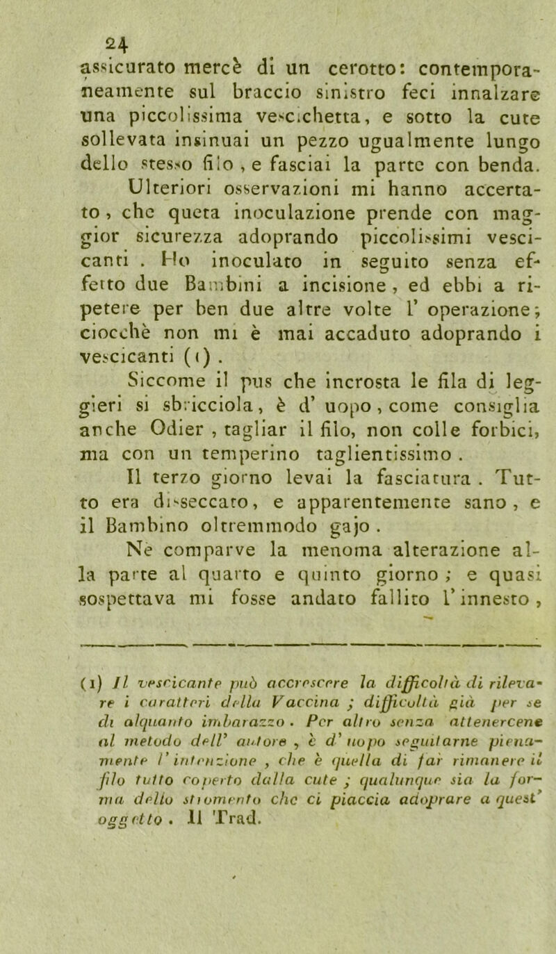 assicurato merc^ dl un cerotto: contempora- neamente sul braccio sinistro feci innalzare una piccolissima vescichetta, e sotto la cute sollevata insinuai un pezzo ugualmente lungo dcllo Ptes.'O fiIo,e fasciai la parte con benda. ülteriori osservazioni mi hanno accerta- to , ehe queta inoculazione prende con mag- gior sicurezza adoprando piccoli.'simi vesci- canti . Ho inoculato in seguito senza ef- ferto due Bambini a incisione , ed ebbi a ri- petere per ben due altre volte V operazione; ciocehe non mi e mai accaduto adoprando i vei>cicanti (i) . Siccome il pus che Incrosta le lila di leg- gierl si sb/icciola, ^ d’ uopo , come consiglia an che Odier , tagliar il filo, non colle forbici, ma con un temperino taglientissimo . Il terzo giorno levai la fasciatura . Tut- to era di'seccaro, e apparentemenre sano , e il Bambino oltremmodo gajo . Ne comparve la menoma alterazione al- la parte al quarto e qainto giorno ; e quasi sospettava mi fosse andato fallito T innesto, (i) Il vf‘sricante puö accmscore la difßcoha di rileva’ re i curattrri didla Vaccina y dißicuhä ffid per ie dl alqnanto indmrazza . Per aliro ieiiza atlenercene al metodo delV ai/tore , c d' iiopo ipffuilarne pienci- viente I’ intenzlone , che e ijuella di far rininnere il fdo tulto eoperto dulla cute ; cjualuriqiie sio la for- ma deliu ihomento chc ci piaccia adoprare a queaC oggetto . 11 Trad.