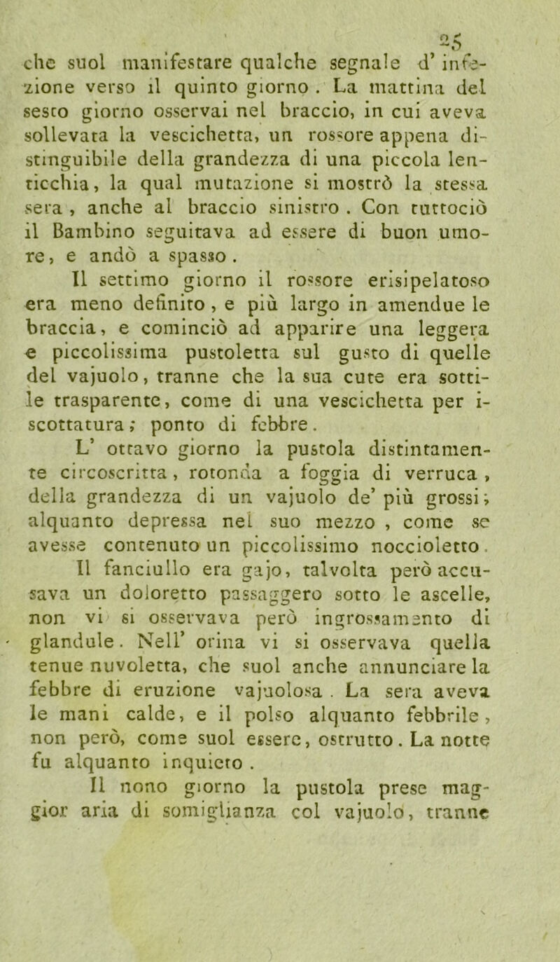 che suol manifestare qualche segnale d’ inte- ’/ione verso il quinto giorno . La mattina del sesco giorno osservai nel bracclo, in cui aveva sollevata la vescichetta, ua rossore appena di- stinguibile della grandezza di una piccola len- ticchia, la quäl mutazione si moströ la stest^a sera , anche al braccio sinistro . Gon curtociö il Bambino seguitava ad essere di buon umo- re, e andö a spasso. Il setclmo giorno il rossore erlsipelatoso era meno detinito , e piu largo in amendue le braccla, e cominciö ad apparire una leggera <e piccolissima pustoletta sul gusto di quelle del vajuolo, tranne che la sua eure era sotti- le trasparente, come di una vescichetta per i- scottatura; ponto di febbre. L’ otravo giorno la pustola distintamen- te circoscritta, rotonda a loggla di verruca > della grandezza di un vajuolo de’plü gross! i alquanto depressa nel suo mezzo , come >se avesse contenuto un piccolissimo noccioletto . Il fanciullo era gajo, talvolta perö accii- sava un doloretto passaggero sotto le ascelle, non vi si osservava pero ingrossamento dl glandule. Nell’ orina vi si osservava quelJa tenue nuvoletta, che suol anche annunciare la febbre di eruzione vajuolosa . La sera aveva le mani calde, e il polso alquanto febbrile , non perö, come suol esserc, oscrutto . La notte fu alquanto inquicro . Il nono giorno la pustola prese mag- gior aria di somigUanza col vajuolo, tranne