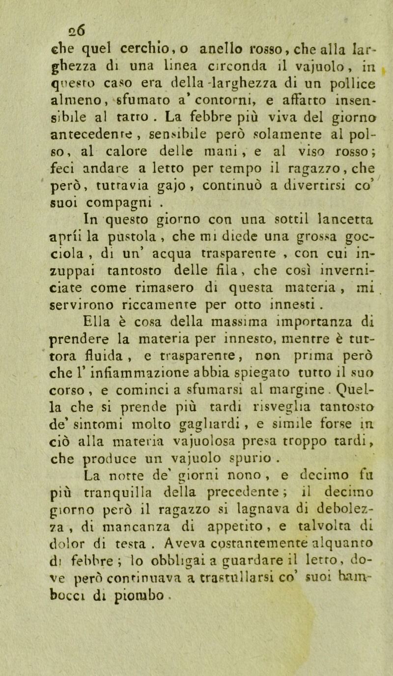 0.6 che quel cerchIo,o anello rosso, che alla lar- ghezza di una linea cjrconda il vajuolo, in qoes^ro caso era della -larghezza di un pollice almeno, sfumaro a* contorni, e aflfarto insen- slbile al tatro . La febbre piu viva del giorno antecedenre , senMbde perö solaniente al pol- 60, al calore delle mani, e al viso rosso; feci andare a letto per tempo il ragaz70,che perö, tutravia gajo , continuö a divertirsi co’ suoi compagni . In questo giorno con una sottil lancetra aprii la piistola , che mi diedc una grossa goc- ciola , di un’ acqua trasparenre , con cui in- zuppai tantosto delle fila, che cosi inverni- ciate come rimasero di questa marcria, mi servirono riccamenre per otto innesti. Ella e cosa della massima importanza di prendere la materia per innesto, menrre e tut- tora fluida , e trasparenre, non pnma perö che r infiammazione abbia spiegato turto il suo corso , e cominci a sfumarsi al margine . Quel- la che si prende piü tardi risveglia tantosto de’ sintomi molto gagliardi, e simile forse in ciö alla materia vajuolosa presa troppo tardi, che produce un vajuolo spurio . La notre de' glorni nono , e dccimo fu piü tranquilla della precedente; ii decimo giorno perö il ragazzo si lagnava di debolez- za , di mancanza di appetito, e talvolta di dolor di testa . Aveva cpstantemente alquanro dl febbre i lo obbligai a guardare il letto, do- ve perö continuava a trastullarsi co’ suoi bam- bücci dl piorabo.