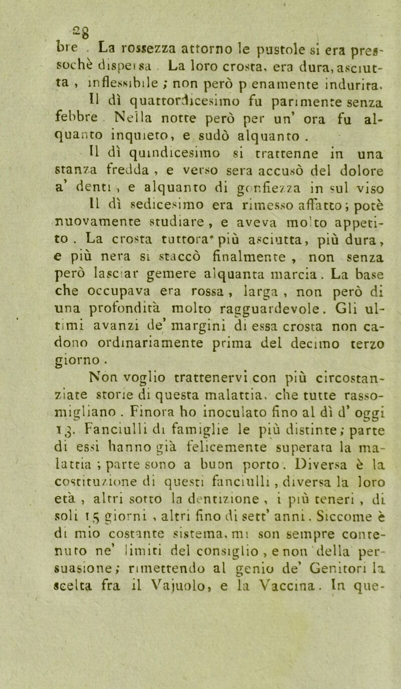 bie La rossezza atrorno le pustole sl era pre«- süche dispeisa La loro crosta, era dura,asciut- ta , inflessibile ; non perö p enamente indurira. II di quatrordicesimo fu pan mente senza fehbre Nella notre perö per un’ ora fu al- quanto inqnieto, e sudö alquanto . II di quindicesimo si tratrenne in una stanza fredda , e verso sera accusö del dolore a’ denti , e alquanto di gr nfie/za in «ul viso II di sedicesimo era rimesso aflätto; pote nuovamente studiare , e aveva mo’to appeti- to . La crosta tutrora^piu asciutta, piüdura, e piü nera si staccö finalmenre , non senza perö lascar gemere alquanta marcia. La base che occupava era rossa , larga , non perö di una profondita molto ragguardevole. Gli Ul- timi avanzi de’ niargini di essa crosta non ca- dono ordmariamente prima del decimo terzo giorno . Non voglio trattenervi con piü circostan- ziate storie di questa malattia. che tutte rasso- migliano . Finora ho inoculato fino al di d’ oggi 13. Fanciulli dl famiglie le piü distinte; parte di essi hanno gla felicemente superara la ma- lattia ; parte sono a buon porto. Diversa e la costitu/ione di questi fanciulh , diversa la loro et'a , alrri sotto la dentizione , i piü teneri , di soll 15 giorni , altri fino dl sett’anni. Siccome e dl mio costante sistema.mi son sempre conte- niiro ne’ limiti del consiglio , enon della per- suasione; rimettendo al genio de’ Genltori la seelta fra il Vaiuolo, e la Vaccina. ln que-
