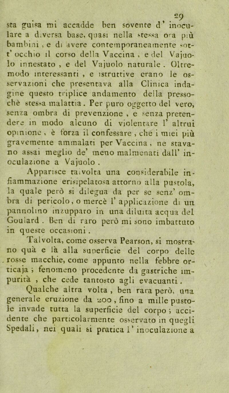 ,. sra guisa mi accadde ben sovente d inocu- lare a d.versa base, quasi nella sre^^sa o< a piü bambiui , e di avere conrempnraneamenre •^ot- t’ occhio il corso della Vaccina , e del Vajuo- lo innescato , e del Vajuolo narurale . Olrre- modo interessanri , e istruttive crano le os- servazioni che presentava alla Clinica inda- gine quesro triplice andamento della presso- che stes>a malattia. Per puro oggerto del vero, senza ombra di prevenzione , e senza preten- dere in modo alcuno di violentare 1’ altrui opinione , e torza il confessare , che i miei piü gravemente ammalan per Vaccina, ne stava- no assai meglio de’ meno malmenati dall’ in- oculazione a Vajuolo . Apparisce taivolta una considerabile in- fiammazione erisipelatosa attorno alla pustola, la quäle perö si dilegua da per sc scnz’ om- bra di pericolo, o merce T applicazione di uii pannolmo mzupparo in una diluita acqua del Güulard . Ben di nro perö mi sono imbattuto in queste occasioni. Talvolta, come osserva Pearson, si mostra- no qua e la alla suoerhcie del corpo dellc rosse macchie, come appunto nella febbre or- ticaja ; fenoineno procedente da gastriche im- purita , che cede tantosto agli evacuanti, Qualche altra volta , ben rara perö, una generale eruzione da Lioo , lino a mille pusto- le invade tutta la superficie del corpo i acci- dente che particolarmente osservato m quegli Spedali, nei quali si pracica i’inoculazione a