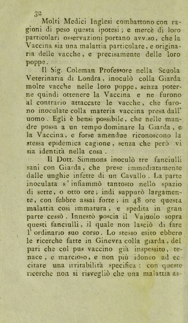 Molri Medici Inglesi combattono con ra- gioni di peso questa ipotesi ; e merce di Joro particolari osservazioni portano avv.go, che la Vaccina sia una malattia particolare, e origina- na deile vacche, e precisamente delle loro poppe. II Sig. Coleman Profes^ore nella Scaola Veterinaria di Londra , inoculö colla Giarda inolre vacche nelle loro poppe, senza poter- ne quindi ottenere la Vaccina e ne furono al contrario attaccate le vacche, che furo- no inoculate colla materia vaccina presa dalP uomo . Egli e bensi possibile, che nelle man- dre possa a un tempo dominare la Giarda, e la Vaccina, e forse amendue riconoscono la stessa epidemica cagione , senza che pero vi sia identita nella cosa . II Dort. Simmons inoculö tre fanciulli sanl con Giarda, che prese immediatamence dalle unghie infette di un Cavallo . La parte inoculata s’infiammö tantosto nello spazio di sette, o otto ore; indi suppurö largamen- te, con febbre assai forte; in 48 ore questa malattia cosi immatura, e spedita in gran parte cessö . Innestö poscia il Va)Uolo sopra questi fanciulli, il quäle non lasciö di fare r ordinario suo corso. Lo stesso esito ebbero le ricerche fatte in Ginevra colla giarda, del pari che col pus vaccino gia inspessito, te- nace , c marcioso, e non piu idoneo ad ec citare una iiritabilita specifica : con queste ricerche non si risvegliö che una malattia as-