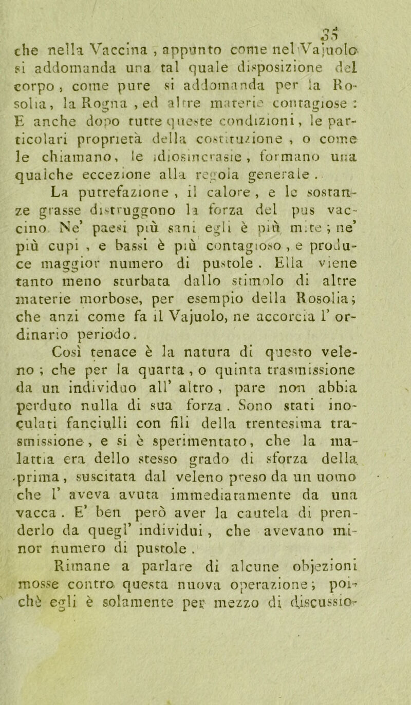 che nelU Vaccina , appunto cnme nel Vajuolo si addomanda una tal quäle disposizione del corpo , come pure si addomanda per la Ro- solia, la Rogna , ed alne marei*!-.' coiiragiose : E anche dopo rurreqneste condizioni, le par- ticolari proprierä della costiru/ione , o come le chiamano, le idiosmcasie, formano una quaiche eccezione alla ro^oia generale. La purretazione , il calore , e le .sosrau- ze giasse di>truggono li forza del pus vac- cino Ne’ paesi pm sani egli e oiu m.re ; ne’ piu cupi , e bassi ^ piü contagio.0 , e produ- ce maggior numero di pustole . Ella viene tanto lueno scurbata dallo stimolo di aUre luatene morbose, per esempio della Rosolia; che anzi come fa il Vajuolo, ne accorcia 1’ or- dinario periodo. Cosi tenace e la natura di questo vele- no ; che per la quarta , o quinta trasmissione da un individao all’ altro , pare non abbia pcrduto nulla di sua forza . Sono srati ino- Qulati fanciulli con fili della trentesima tra- srnissione , e si c .sperimentato, che la ma- lattia era dello stesso grado di sforza della, -prima , suscitata dal veleno preso da uii uomo che r aveva avuta immediaramente da una vacca . E’ ben perö aver la cautela di pren- derlo da quegl’ individui , che avevano mi- nor numero di pusrole . Rimane a parlare di alcune objezioni mosse contro questa nuova operazione; poi-- chi egli e solamente per mezzo di (iiüCUJisio^