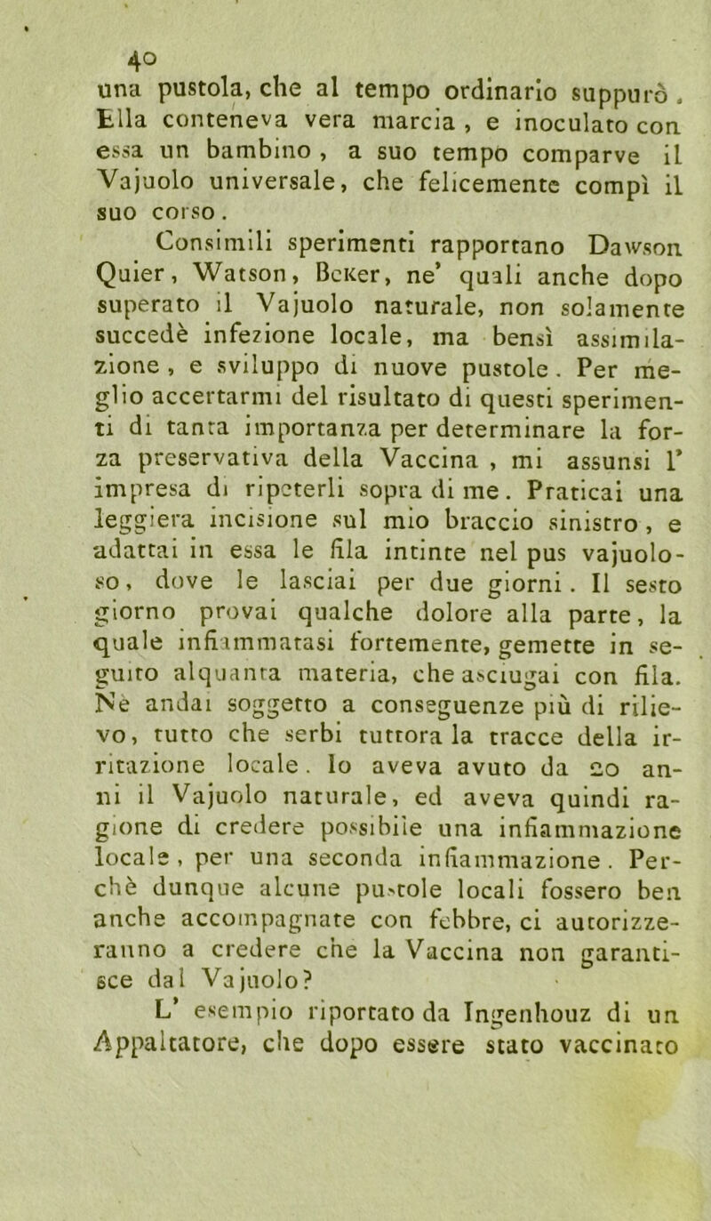 una pustola, che al tempo ordinarlo suppurö . tlla conteneva vera marcia , e inoculato coa essa un bambino , a suo tempo comparve il Vajuolo universale, che felicementc compi il suo COfSO . Consimili sperimenti rapportano Dawson Quier, Watson, BcKer, ne’ quali anche dopo superato il Vajuolo naturale, non solainente succede infezione locale, ma bensi assimila- zione , e sviluppo di nuove pustole . Per me- glio accertarmi del risultato di questi sperimen- ti dl tanta importanza per determinare la for- za preservativa della Vaccina , mi assunsi 1’ impresa di ripcterli sopra di me. Pratical una leggiera incisione sul mio braccio sinistro, e adattai in essa le lila intinte nel pus vajuolo- so, dove le lasciai per due giorni. Il sesto giorno provai qualche dolore alla parte, la quäle infiimmatasi fortemente, gemette in se- guito alquanra materia, che asciugai con lila. Ne andai soggetto a conseguenze piü di rilie- vo, tutto che serbi tuttora la tracce della ir- ritazione locale. lo aveva avuto da 2.0 an- ni il Vajuolo naturale, ed aveva quindi ra- gione dl credere possibile una infiammazione locale, per una seconda infiammazione. Per- che dunque alcune pu'Cole locali fossero ben anche accompagnate con febbre, ci autorizze- rauno a credere che la Vaccina non garanti- 6ce dal Vajuolo? L’ e.sempiü riportato da Ingenhouz di un Appaltatore, che dopo essere stato vaccinato