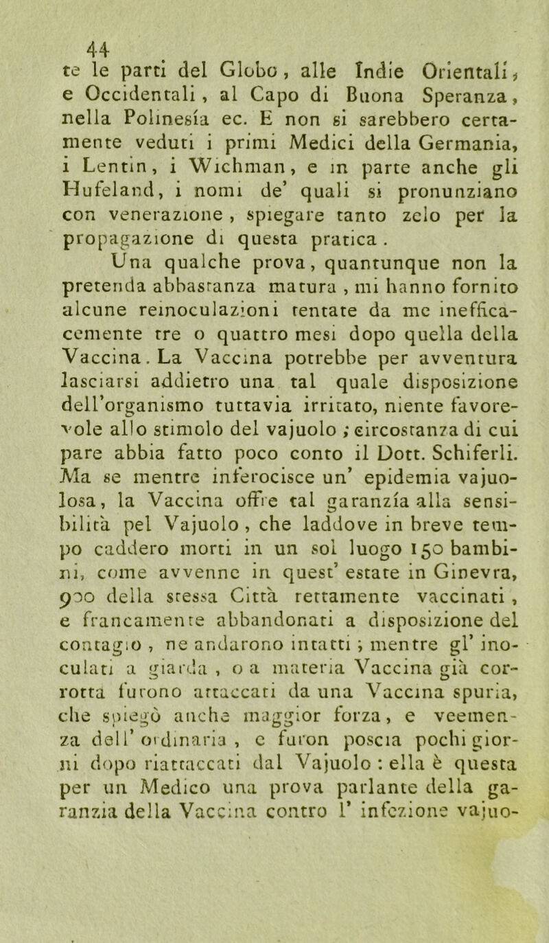 te le parcl del Globo, alle Indie Oriental! i e Occidental!, al Capo di Buona Speranza, nella Polinesia ec. E non ei sarebbero certa- mente veduti i primi Medici della Germania, i Lentin, i Wichman, e m parte anche gli Huteland, i nomi de’ quali si pronunziano con venerazione , spiegare tanto zclo per la propagazione di questa pratica . Una qualche prova, quantunque non la pretenda abbasranza matura , nii hanno fornito alcune remoculazioni rentate da mc ineffica- cemente tre o quattro mesi dopo quella della Vaccina.La Vaccina potrebbe per avventura lasciarsi addietro una tal quäle disposizione deU’organismo tuttavia irritato, niente l’avore- vole allo stimolo del vajuolo ; eircosranza di cui pare abbia fatto poco conto il Dott. Schiferli. A'Ia se mentre int'erocisce un’ epidemia vajuo- losa, la Vaccina ofFie tal garanzia alla sensi- bilira pel Vajuolo, che laddove in breve tem- po caddero morti in un sol luogo i5obambi- ni, come avvennc in quest’ estate in Ginevra, 900 della sresüa Gitta rettamente vaccinati , e francainen te abbandonati a disposizione del contagiü , ne andarono intatti; mentre gl’ ino- culan a giarda , o a materia Vaccina gia cor- rotta furono artaccati da una Vaccina spuria, che spiego anche maggior forza, e veetnen- za del 1’01 dinaria , c furon poscia pochi gior- ni dopo riatcaccati dal Vajuolo ; ella b questa per un Medico una prova parlante della ga- ranzia della Vaccina contro 1’ infozione vajuo-