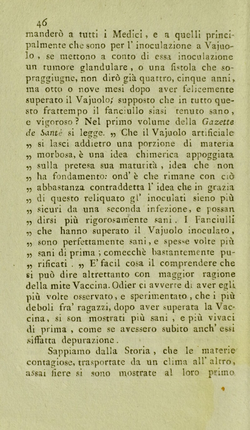 4Ö mandero a tuttl i Medici, e a quelll prlncl- palmenre che sono per T inoculazione a Vajuo- lo , se mettono a conto di essa inociilazione un rumore glanduläre , o una ftstola che so- praggiugne, non dirö gia quattro, cinque anni, ma Otto o nove mesi dopo aver febcemente superato 11 Vajuolo; supposto che in tutto que- sto frattempo il fanciullo siasi tenuto sano, e vlgoroso ? Nel prlmo volume della Gazette de Sante si legge. ,5 Che il Vajuolo artificiale ,5 si la.sci addietro una porzlone dl materia ,5 morbosa, e una idea chimerica appogglata ,5 sulla prctesa sua maturita , idea che non ,5 ha fondamento: ond’ e che rlmane con cid ,5 abbastanza contraddetta T idea che in grazia ,5 di questo reliquato gl’ inoculati sleno piü ,5 sicuri da una seconda infezione, e possan dirsi piü rigorosam'ente sani . I Fanciulli „ che hanno superato il Vajuolo inoculato , ,5 sono perfettamente sani,e spes^e volte put 55 sani di prima ; comecche hastantemente pu- ,5 rificati . E’facil cosa il comprendere che si puö dlre altrettanto con magglor ragione della mite Vaccina.Odier ci awerte di aver egli piü volte osservato,e speriinentato , che i piü deboli fra’ ragazzi, dopo aver superata la Vac- clna, si son mostrati piü sani , e piü vivaci dl prima , come se avessero subito auch’ essi slffatta depurazionc. Sappiamo dalla Stona , che le matene contaglose, trasportate da un clima aU’altro, assai liere si .sono mostrate al loro priino 4