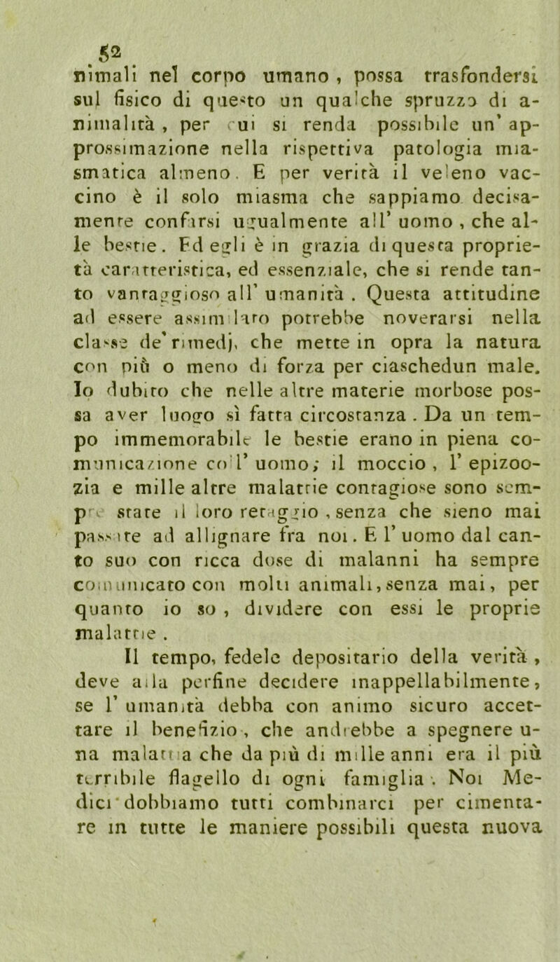 nimall nel corpo umano , possa rrasfondersi suj fisico di qae'to un qualche spruzz:> di a- nimalitä , per ui si renda possibilc un’ ap- prossimazione nella rispertiva patologia mia- smatica almeno. E per verira il veleno vac- cino e il solo mlasma che sappiamo decisa- menre confirsi ujualmente all’uomo , che al- le besne. Fdenliein grazia di quesra proprie- ta caiMTrerisrica, ed essenziale, che si rende tan- to vanraggioso all’u:nanita . Questa attitudine ad essere assim laro potrebbe noverarsi nella clause de’rimedj, che mettein opra la natura con niu o meno di forza per ciaschedun male. Io dubito che nelle altre materie morbose pos- sa aver luocro si fatta circosranza . Da un tem- po immemorabilc le bestie erano in piena co- municazione Cf) r uomo; il moccio , 1’epizoo- zia e mille altre malatrie conragiose sono scm- p . state li loro retagjio , senza che sieno mai pas.s ire ad allignare tVa noi. E 1’uomo dal can- to suo con ncca dose dt malanni ha sempre coiiHiiiicato con molu ammah,senza mai, per quanto io so , dividere con essi le proprie malatne . Il tempo, fedelc depositario della verita , deve aila perfine decidere inappellabilmente, se r umanita debba con animo sicuro accet- tare il bene^izio , che andiebbe a spegnere u- na matan a che da piü dl milleanni era il piü tLrribile flagello di ogni famiglia . Noi Me- dicrdobbiamo tutti combmarci per cimenta- re in nute le maniere possibili questa nuova