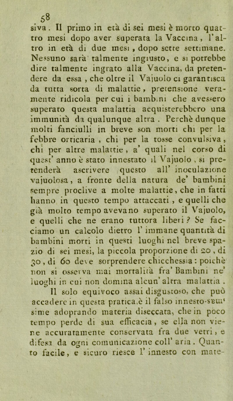 .68 slva . II primo in cta di sei mesi h morto quat- tro mesi dopo aver superata laVaccina, l’al- tro in etk di due mesi , dopo sctre setnmane. Nessuno sara talmente ingiusto, e si porrebbe dire talmente ingrato alla Vaccina, da preten- dere da essa , che oltre il Vajuolo ci garantisca da tutta sorta di malattie, prerensione vera- mente ridicola per cut i bamb.ni che avessero superato questa malattia acquisterebbcro una immunita da qualunque altra . Perche dunque molti fanciulli in breve son morn chi per la febbre orticaria , chi per la tosse convulsiva, chi per altre malattie , a’ quali nel corso di quest’ anno e stato innestato il Vajuolo , si pre- tendera ascrivere qucsto all’ inoculazione vajuolosa, a fronte della natura de’ bambini sempre proclive a molte malattie, che in fatti hannö in qucsto tempo attaccati , e quelli che gia molto tempo avevano superato il V'ajuolo, e quelli che ne erano tuttora liberi ? Se fac- ciamo un calcolo dietro 1’ nnmane quantita di bambini morti in questi luoghi nel breve spa- zio di sei mesi, la piccola proporzione di 20 , di 30 , di 60 de\e sorprendere chicchessia : poiche non si osserva mai mortalita fra’ Bambini ne’ luoghi in cui non domma alcun’altra malattia . Il solo equivoco assai disgustoso, che puo accaderc in questa pratica.e il falso innesto-SBui‘ s:me adoprando matena diseccata, che in poco tempo perde di sua eflicacia, se elja non vie- re accuratamente conservata tra due vetri > e difesa da ogni coinunicazione coli’aria. Quan- to facile, e slcuro riesce 1’ianesto con mate-