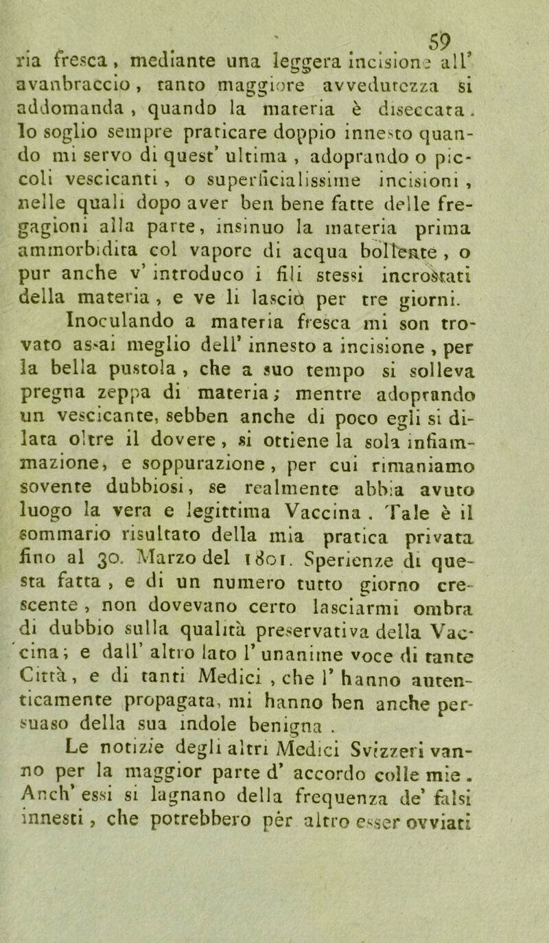 ria fresca, meJIante una leggera Incisloni all’ avanbraccio, tanto maggiore avvedutczza si addomanda , quando la mareria h diseccata. lo soglio sempre praricare doppio inne>to quaii- do mi servo di quest’ ultima , adoprando o pic- coli vescicanti, o superlicialissime incisioni , uelle quali dopo aver beii bene fatte delle fre- gagioni alla parte, insinuo la materia prima ammorbidita col vaporc di acqua bolTente , o pur anche v’ introduco i fih stessi incro^ati della materia , e ve li lascio per tre giorni. Inoculando a materia fresca ml son tro- vato as'ai meglio dell’ innesto a incislone , per la bella pustola , che a suo tempo si solleva pregna zeppa di materia; mentre adoprando un vescicante, sebben anche di poco egli si di- lata olire il dovere, si ottiene la sola infiam- mazione, e soppurazione, per cui rimaniamo sovente dubbiosi, se realmente abbia avuto luogo la vera e legittima Vaccina . Tale e il sommano risultato della mia pratica pnvata Uno al 30. Marzodel 1801. Sperienze di que- sta fatta , e di un numero tutto giorno cre- scente , non dovevano certo lasciarmi onibra dl dubbio sulla qualita preservativa della Vac- cina; e dall altro lato 1 unanime voce di tante Citta, e dl tanti Medici , che 1’ hanno auten- ticamente propagata, mi hanno ben anche per- suaso della sua indole benigna . Le notizie degli altri Medici Svtzzeri van- no per la maggior parte d’ accordo colle mie. Auch’ essi si lagnano della frequenza de’ falsi innesti, che potrebbero per altro C'^ser ovviati