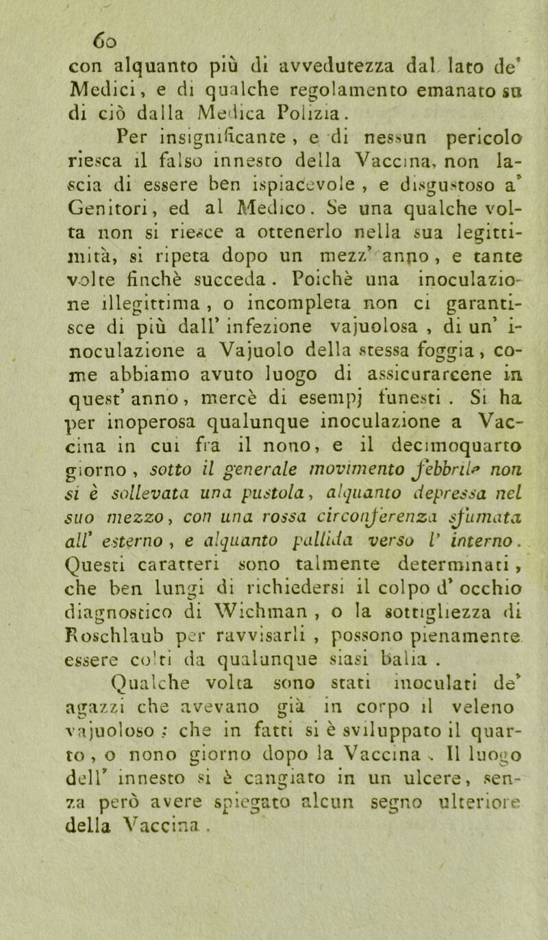 con alquanto piü di avvedutezza dal lato de’ Medici, e di qualche regolamento emanato sa di ciö dalla Medica Polizia. Per insignidcante , e di nessun pericolo rlesca il falso innesro della Vaccma, non la- «cia di essere ben ispiaccvoie , e disgu-stoso a’ Genitori, ed al Medico. Se una qualche vol- ta non si rie«ce a ottenerlo nella sua legitti- inita, si ripeta dopo un mezz’ anno, e tante volte finche succeda . Poiche una inoculazio- ne illegittima , o incompleta non ci garanti- sce di piu dalT infezione vajuolosa , di un’ i- noculazione a Vajuolo della stessa foggia, co- me abbiamo avuto luogo di assicurarcene in quest’ anno, merce di esempj tune-sti . Si ha per inoperosa qualunque inoculazione a Vac- cina in cui fra il nono, e il decimoquarto giorno , sotto il generale movimento febbrilf non si e sollevata una pustola, aUjiianto depressa net siio rnezzo, con una rossa circonj’erenza sjiimata all' esterno , e alquanto palluia verso i interno. Quesri caratteri sono talmente determmati , che ben lungi di richiedersi il colpo d’ occhio diagnoscico di Wichman , o la sottigliezza di Roschlaub per ravvisarli , possono pienamente essere c<dri da qualunque siasi balia . Qualche voha sono stati inoculati de’ agazzi che avevano gia in corpo il veleno vajuoloso ; che in fatti si e sviluppato il quar- to , o nono giorno dopo la Vaccma. Il luogo deir innesto si ^ cangiato in un ulcere, sen- 7.a perd avere spiegato alcun segno ukeriore della Vaccina .