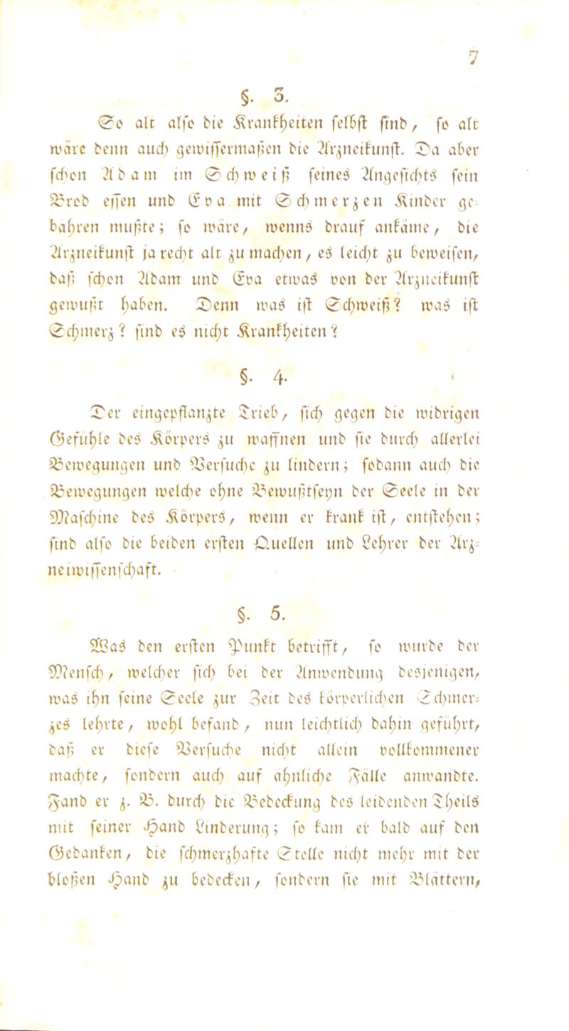 V §rr . o. (?o alt alfe Me ^vanf^eiten felBjt fnib, fe alt n.'äic beim audi (jeiinijermaiien btc ?lV^iieihin|T. J'a aber fd'on ?lbam tin 0 d) m e i fi [eines ^Inflefiibt'j fein 5^reb eijen unb Ifoa mit 0dHner^cn Ämbcr 13c bal)ren nmfue; fe irdrc/ mennS braiif anfdme/ bic ^Ir^neifunid ja ledit alt ^umadicn, e^ leidit betoeifeit/ bafi [dien l?lbam unb (fra etiua^ ren bcr 'Hr^ncihmffc geiiHi|u f)aben. 0cnn iras i(d 0d)iüeif?‘? iva^ ifl 0d)mer5? [mb es md}t Ävanf^citcn‘i §• 4- ‘ 0er cingcpflan^te Sirieb, fid; gegen bie inibrigen öefu^le bes Äbrpers 311 maffnen unb fie burd) allerlei iireiuegungen unb [J3erfud}c ^u linberui fobann audi bie '0eii’cgungen iveldic ol)nc '0eunitltfei;n bcr 0ee(e in bev 9Jiafdiine beS Äörpers, n'cim er franb t)d/ cnt|def)en; [mb alfo bie beiben cr|dcn lO.uellen unb ^el;rer ber ^4r^- ncmniTenfdiaft. §. 5. SK?a<J ben enden '^''unft betrifft, fe umvbe ber 9?(enfdi, UH’ldier fid) bei ber ^InuH'nbimg besjemgen, ivas lfm feine 0eele 3111- ,^ett bes tbrpevlid'en 0d)iner^ ,es lel)vtc, lue^l befanb, mm leid)tlidi bal)m geful)rt, bafi er biefe iJ3erfudic md)t allem ciellfenmicner inadite, fenbern aud; auf a^nlidie Aolle amvanbte. fyanb er Ü?. burd) bte '0ebecfung bes leibenben iibeilsi mit feiner -5<inb l'mberung; fo fam er halb auf beit ©ebanfen/ bie fd3tncr3l)afte 0teile nid}t mel)r mit ber blefien >lpanb ^u bebecten, fenbern fie mit 'dMatterti/