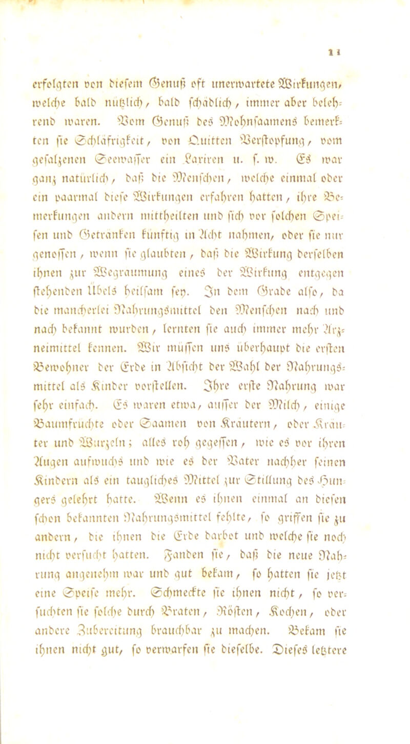 cifelc^ten t?cn i'ft imevwartetc SCßirfuiKjenf ii’ddic bvilb lUifMtd)/ halb fdmb(ici) / immer aber t'did)-- renb nuren. ‘i'em Öeniifl bej Webniaamenö bemerk- ten fie ^'ddafriiifeit, ren O.iiittei] ^i3crftopfun(i / »em qeiatjenen 0eemaiTer ein ^ariren u. f. m. (Ei mar fjanpiatiiriid^ baf; bie'Wciifdum / mdd)c einmai ober ein raarmai biefe 2l3irhini^cn erfahren batten, ihre 23e= merhimjen aiibern mirtbeilten iinb fid) rer folcben 0pet- fen unb GetranFen Fiinftii-) in ddu nabmeii/ eher fie mir (teneffen , menn fie i)(aitbren , baf bie SiSirFiint] berfdben ihnen ;^ur 25?ei3raumun(t einci? ber ®irfitni} entqeqen ftehenben Ubd5 heiffam fep. 3n bem Grabe alfev ba bie mamtcrlei Biahnm^'^mittd ben 9T?enfd)cn narh iinb nad} beFannt mürben, lernten fic and) immer mehr drf- neimtttel Fennen. SBir muijen im? iiberhaupt bte orfFcii iU’emohner ber (?rbe in 2lbfid}t ber SBaht ber Ofahrunqs^ mittel als Ätnber imr|fdlcn. 3b>'e er(lc Oiahruni] a>ar fehr einfaiti. Ei io.n-en etma/ aiiijer ber ?T?ildi/ einige Üaaumfnuhre eher 0aamen ülmi .Krautern, eher .kliaii. ter unb fJBur^dn; alles reh / >t’tc eS rer ihren ■^liicien aufmiuhS unb mte cS ber ileater uad)h^v feinen Sinbern alS ein taiu3lid}eS i)}?ittd tur ^ttllunq beS df)un t^erS i)elehrt hatte. 3.Benn cS ihnen einmal an biefeii fdicn beFannten Oiahruiutsmittel fehlte, fo griffen fic ju anbern, bic ihnen bte Ifrbe barbet unb mdchc fie nod) nuht rerfiubt hatten. J5^’'*ben fie, baf bie neue 0?ah= runq angenehm mar unb ^ut beFam, fo hatten fie jel^t eine 0peifc mehr. 0d)mecFtc fic ihnen nicht, fe rer-- fudUen fic fcldie burd) 'i^raten, .’)iD|'ten, Äocheii, ober anbere 3ubereitum] brauchbar 31t mad)cn. Ü^cFarn fic ihnen nid)t ^ut, fo rermarfen fie biefdbc. 0iefcS Icljtcrc