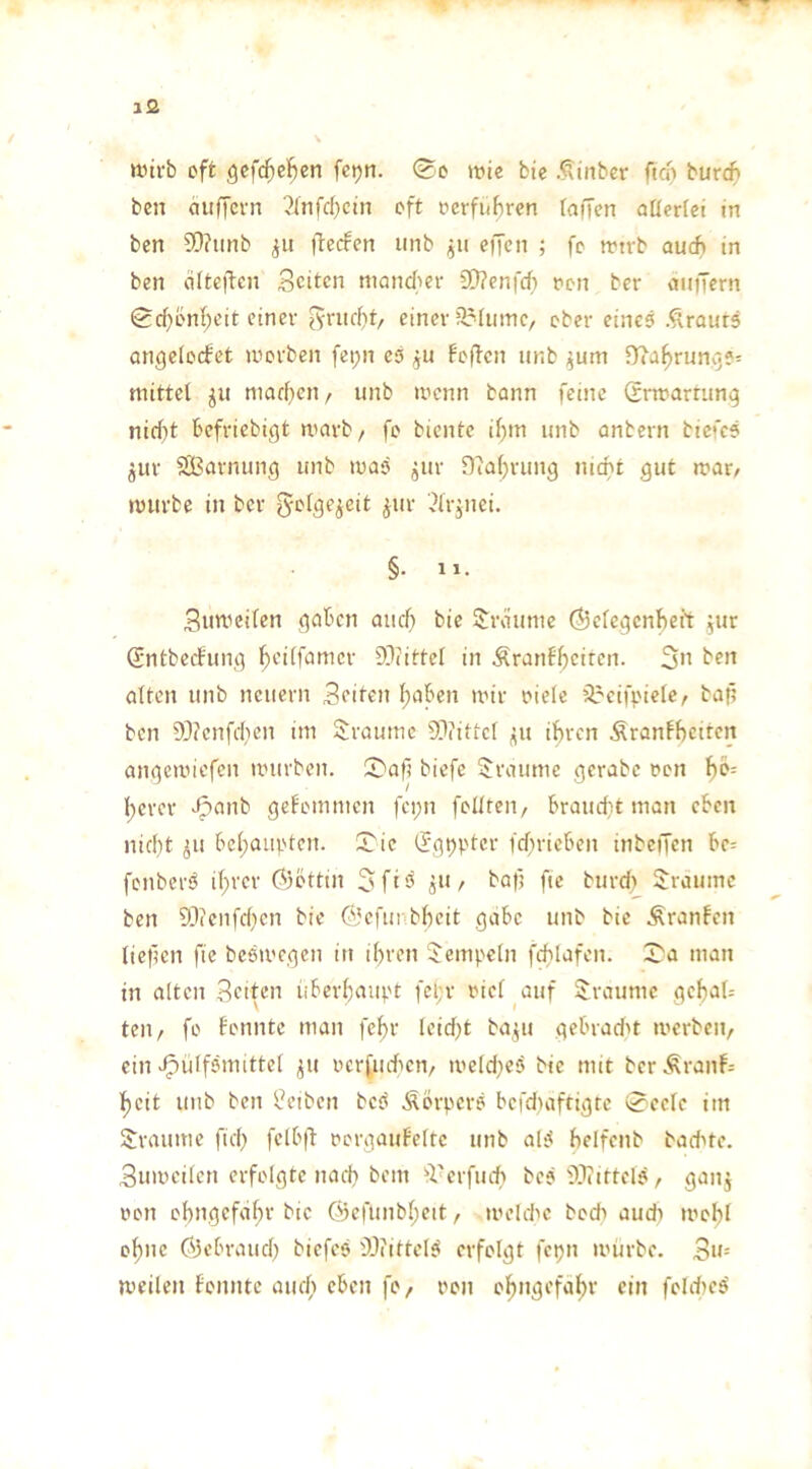 tt.nrb oft gcfd^C'^en fcpn. ®o wie bie .^tnber ftcf> burc^ ben auffcvn 2lnfd)cin oft oerfubren (affen aUertei in ben Sfnnb ftecfen unb eiJen ; fc wtrb auch in ben <i(te)len Seiten moncfier füfenfeh oon ber auiTern Sd)bnl;cit einer Sendet, einer 3?(umc, ober eines .^raurs angelocfct worben fei;n es ju foften unb ^um fRa^runyS^ mittel ^u macf)en/ unb wenn bann feine (rrwartun^ nid)t befriebigt warb/ fo biente i^m unb anbern biefcS ^ur SBarnung unb waS jjur Dfalji-ung nicht gut war/ würbe in ber ^etge^eit jur '.Urinei. §• 11. Suweifen gaben and) bie SJraunie Ö3efegcnheit ,ur Sntbeefung f)ei(fanicr 9}(ittcl in Äranf^ciren. 3*’ ben alten unb neuern Seiten l^aben wir oiele äreifj.'icle/ baf? ben 93?cnfchen im Straumc 93?itie( ^u ihren Äranfhciten angewiefen würben. S)af? biefe 3!raume gerabe oon 1)0-- l;erer Jjanb gekommen fci;n follteii/ braud}t man eben nid)t iu behaupten. 53 ic (Jgpptcr fdfrieben inbeffen be= fenberS if;rer (?)btttn 3fi^ ä*’/ bafj fie burcf) Traume ben 93(enfd)cn bie ©efunbheit gäbe unb bie Äranfen lief?en fie beSwegen itt ihren Rempeln fchlafen. 33a man in alten Seiten iiberhaupt fel;r oiel auf Traume gchah teil/ fo fonnte man fehr leidet ba^u gebrad't werben/ ein J^ülfSmittel ^u ocrfiuhen/ weld}eS bie mit berÄranf= heit unb ben Reiben beS ÄörperS befduiftigre 0celc im 5:raumc fich fe(b|l oorgauFelte unb alS helfenb badete. Suweilcn erfolgte nach bem ^Verfiuh beS 93iirtclS/ gan^ oon ohngefeihr bie ©cfuiibhctt / weUhc hoch aud) wohl ohne Öebraudi biefes 9JfittelS erfolgt fcpn würbe. Su-- weilen fonnte auc(i eben fo/ oon ohngefahv ein foIdieS