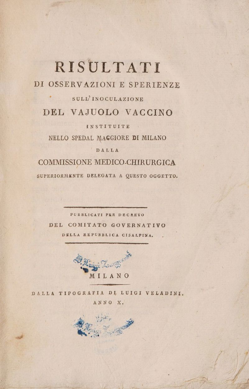 RISULTATI DI OSSERVAZIONI E SPERIENZE è SULL INOCULAZIONE DEL VAJUOLO VACCINO INSTITUITE NELLO SPEDAL MAGGIORE DI MILANO DATGLA COMMISSIONE MEDICO-CHIRURGICA SUPERIORMENTE DELEGATA A QUESTO OGGETTO, PUBBLICATI PER DECRETO DEL COMITATO GOVERNATIVO DELLA REPUBBLICA CISALPINA, -_ 0° Nu? “ SB 51° md) cf “ f » i) AE spo A TE ) LAO Ross da RNA MILANO DALLA TIPOGRAFIA DI LUIGI VELADINI, ANNO X,