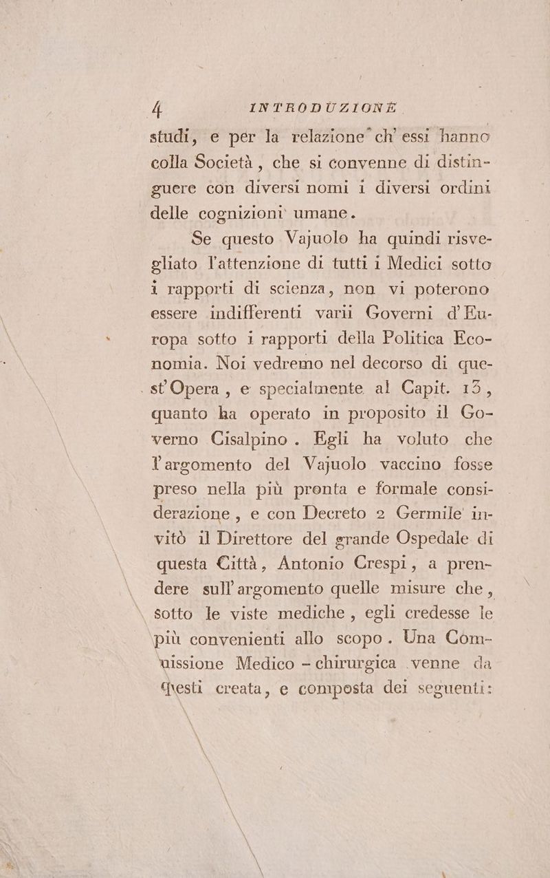 studi, e per la relazione” ch’ essi hanno colla Società, che si convenne di distin- guere con diversi nomi i diversi ordini delle cognizioni umane. Se questo Vajuolo ha quindi risve- gliato l’attenzione di tutti i Medici sotto i rapporti di scienza, non vi poterono essere indifferenti varii Governi d Eu- ropa sotto i rapporti della Politica Eco- nomia. Noi vedremo nel decorso di que- . st Opera, e specialmente al Capit. 13, quanto ha operato in proposito il Go- verno Cisalpino. Egli ha voluto. che l'argomento del Vajuolo vaccino fosse preso nella più prenta e formale consi- derazione, e con Decreto 2 Germile in- vitò il Direttore del srande Ospedale di questa Città, Antonio Crespi, a pren- dere sull'argomento quelle misure che, sotto le viste mediche, egli credesse le più convenienti allo scopo. Una Com- missione Medico - chirurgica venne da Qesti creata, e composta del seguenti: