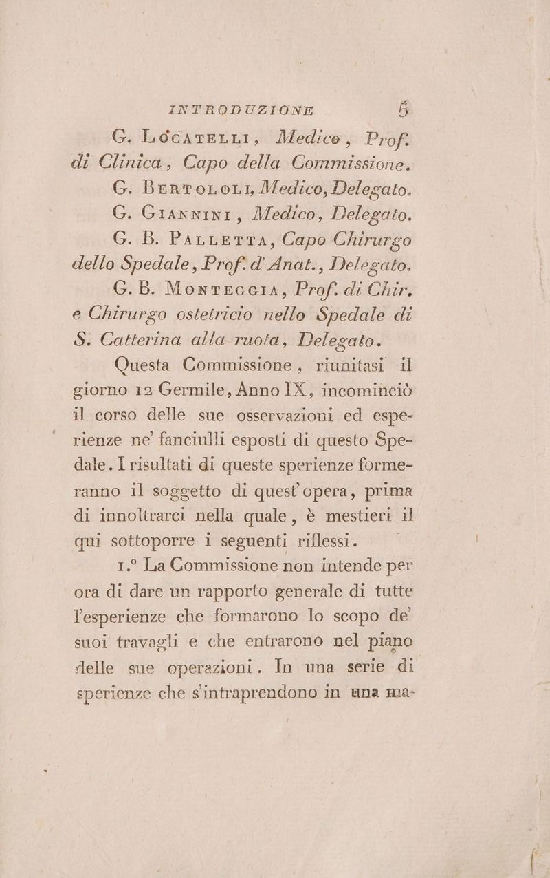G. LocatELLI, Medico, Prof. di Clinica, Capo della Commissione. G. BeRTOLOLI, Medico, Delegato. G. GiannINI, Medico, Delegato. G. B. PALLETTA, Capo Chirurgo dello Spedale, Prof. d' Anat., Delegato. G.B. MontEGGIA, Prof. di Chir. e Chirurgo ostetricto nello Spedale di S. Catterina alla ruota, Delegato. Questa Commissione, riunitasi il giorno 12 Germile, Anno IX, incominciò il corso delle sue osservazioni ed espe- rienze ne fanciulli esposti di questo Spe- dale. I risultati di queste sperienze forme- ranno il soggetto di quest opera, prima di innoltrarci nella quale, è mestieri il qui sottoporre i seguenti riflessi. 1.° La Commissione non intende per ora di dare un rapporto generale di tutte Pesperienze che formarono lo scopo de’ suoi travagli e che entrarono nel piano delle sne operazioni. In una serie di sperienze che sintraprendono in una ma-